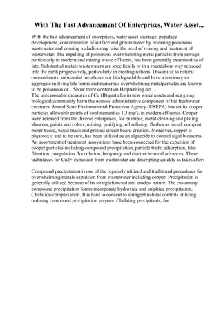 With The Fast Advancement Of Enterprises, Water Asset...
With the fast advancement of enterprises, water asset shortage, populace
development, contamination of surface and groundwater by releasing poisonous
wastewater and ensuing maladies may raise the need of reusing and treatment of
wastewater. The expelling of poisonous overwhelming metal particles from sewage,
particularly in modern and mining waste effluents, has been generally examined as of
late. Substantial metals wastewaters are specifically or in a roundabout way released
into the earth progressively, particularly in creating nations. Dissimilar to natural
contaminants, substantial metals are not biodegradable and have a tendency to
aggregate in living life forms and numerous overwhelming metalparticles are known
to be poisonous or... Show more content on Helpwriting.net ...
The unreasonable measures of Cu (II) particles in new water assets and sea going
biological community harm the osmose administrative component of the freshwater
creatures. Joined State Environmental Protection Agency (USEPA) has set its cooper
particles allowable points of confinement as 1.3 mg/L in modern effluents. Copper
were released from the diverse enterprises, for example, metal cleaning and plating
showers, paints and colors, mining, purifying, oil refining, flushes as metal, compost,
paper board, wood mash and printed circuit board creation. Moreover, copper is
phytotoxic and to be sure, has been utilized as an algaecide to control algal blossoms.
An assortment of treatment innovations have been connected for the expulsion of
cooper particles including compound precipitation, particle trade, adsorption, film
filtration, coagulation flocculation, buoyancy and electrochemical advances. These
techniques for Cu2+ expulsion from wastewater are descripting quickly as takes after:
Compound precipitation is one of the regularly utilized and traditional procedures for
overwhelming metals expulsion from wastewater including copper. Precipitation is
generally utilized because of its straightforward and modest nature. The customary
compound precipitation forms incorporate hydroxide and sulphide precipitation,
Chelation/complexation. It is hard to consent to stringent natural controls utilizing
ordinary compound precipitation prepare. Chelating precipitants, for
 