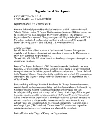 Organizational Development
CASE STUDY MODULE 17
ORGANIZATIONAL DEVELOPMENT
PQHRM/53 025 H E B MARASINGHE
Contents Acknowledgement3 Introduction to the case study4 Literature Review5
What is OD intervention ?5 Factors That Impact the Success of OD Interventions can
be listed under two main headings,5 Intervention Categories7 The process of
Organizational Development9 Change management11 Report to be given to CEO of
Nuran food products12 Implementing an effective and successful OD process12
Impact of Closing down of plant in Kandy15 Recommendations16
Acknowledgement
I would like to thank all the lecturers at the Institute of Personnel Management,
specially to all the tutors who guided and helped me to complete the 17th module ...
Show more content on Helpwriting.net ...
The extent to which the OD intervention transfers change management competence to
organization members.
Factors That Impact the Success of OD Interventions can be listed under two main
headings, 1. Factors relating to Change Situation: These relate to the environment of
the organization and include the physical and human environment. 2. Factors Related
to the Target of Change: These relate to the specific targets at which OD interventions
are targeted. The targets of change can be different issues of the organization and at
different levels
Factors relating to Change Situation I. Readiness for Change: Intervention success
depends heavily on the organization being ready for planned change. II. Capability to
Change: Managing planned change requires particular knowledge and skills
including the ability to motivate change, to lead change, to develop political support,
to manage transition, and to sustain momentum. III. Cultural Context: The national
culture within which an organization is embedded can exert a powerful influence on
members reactions to change, and so intervention design must account for the
cultural values and assumptions held by organization members. IV. Capabilities of
the Change Agent (OD Consultant): The success of OD interventions depend to a
great extent on the expertise, experience and talents of the consultant.
Factors Related to the Target of Change: A. Organizational
 