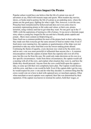 Pirates Impact On Pirates
Popular culture would have one believe that the life of a pirate was one of
adventure at sea, filled with treasure maps and quests. Most modern day movies,
shows, or books tend to portray the life of a pirate as an underdog story, where the
pirates are the good guys, fighting for what s right. This, however, is not the case.
Piracyhas been romanticized by hollywood and does not even come close to
accurately representing pirates or the codes and values; at their core, pirates
terrorists, using violence and fear to get what they want. No one grew up in the 17
1800 s with the aspirations of turning to a life of piracy. It was never a fairytale esque
story where a young boy longed for the sea and met a friendly pirate captain and
joined... Show more content on Helpwriting.net ...
Since food was a common problem for most of the pirates back in their sailor days,
they made sure that everyone got the same amount of food no matter what. Even if
food stores were running low, the captains or quartermasters of the ships were not
permitted to take any more food than even the lowest ranking pirate aboard.
Continuing the theme of equality, every decision was voted on by the entire crew,
and no one s vote was more powerful or influential than anyone else s. A common
misconception is that the captain of pirate fleets has supreme rule over all of his
men, but this was far from the case. He could only make decisions on his own in a
few specific circumstances. Aside from those circumstances, the captain would call
a meeting with all of the crew, and explain what situation they were in, and how the
thinks they should proceed. Anyone from the crew could build upon the captain s
idea, or come up with their own completely knew plan. The Captain would discuss
with his crew, and then a vote would be held. Even if the captain didn t get his way,
he would respect his crew s vote and do what they decided. A common thing that the
crews would vote on is how to deal with captured navy or merchant captains. Often
when merchant or naval captains were captured, their fate was determined by their
reputation. If the captain was known to mistreat his sailors, hold their wages, or
 