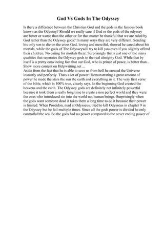 God Vs Gods In The Odyssey
Is there a difference between the Christian God and the gods in the famous book
known as the Odyssey? Should we really care if God or the gods of the odyssey
are better or worse than the other or for that matter be thankful that we are ruled by
God rather than the Odyssey gods? In many ways they are very different. Sending
his only son to die on the cross God, loving and merciful, showed he cared about his
mortals, while the gods of The Odysseywill try to kill you even if you slightly offend
their children. No caring for mortals there. Surprisingly that s just one of the many
qualities that separates the Odyssey gods to the real almighty God. While that by
itself is a pretty convincing fact that our God, who is prince of peace, is better than...
Show more content on Helpwriting.net ...
Aside from the fact that he is able to save us from hell he created the Universe
instantly and perfectly. Thats a lot of power! Demonstrating a great amount of
power he made the stars the sun the earth and everything in it. The very first verse
of the bible, which is 100% true, clearly says, In the beginning God created the
heavens and the earth. The Odyssey gods are definitely not infinitely powerful
because it took them a really long time to create a non perfect world and they were
the ones who introduced sin into the world not human beings. Surprisingly when
the gods want someone dead it takes them a long time to do it because their power
is limited. When Poseidon, mad at Odysseus, tried to kill Odysseus in chapter 9 in
the Odyssey but he fail multiple times. Since all the gods power is divided he only
controlled the sea. So the gods had no power compared to the never ending power of
 