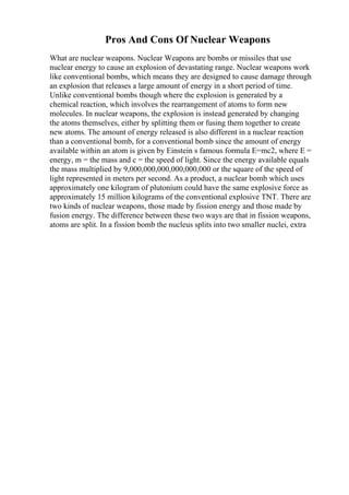Pros And Cons Of Nuclear Weapons
What are nuclear weapons. Nuclear Weapons are bombs or missiles that use
nuclear energy to cause an explosion of devastating range. Nuclear weapons work
like conventional bombs, which means they are designed to cause damage through
an explosion that releases a large amount of energy in a short period of time.
Unlike conventional bombs though where the explosion is generated by a
chemical reaction, which involves the rearrangement of atoms to form new
molecules. In nuclear weapons, the explosion is instead generated by changing
the atoms themselves, either by splitting them or fusing them together to create
new atoms. The amount of energy released is also different in a nuclear reaction
than a conventional bomb, for a conventional bomb since the amount of energy
available within an atom is given by Einstein s famous formula E=mc2, where E =
energy, m = the mass and c = the speed of light. Since the energy available equals
the mass multiplied by 9,000,000,000,000,000,000 or the square of the speed of
light represented in meters per second. As a product, a nuclear bomb which uses
approximately one kilogram of plutonium could have the same explosive force as
approximately 15 million kilograms of the conventional explosive TNT. There are
two kinds of nuclear weapons, those made by fission energy and those made by
fusion energy. The difference between these two ways are that in fission weapons,
atoms are split. In a fission bomb the nucleus splits into two smaller nuclei, extra
 