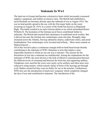 Stalemate In Ww1
The land war in Europe had become a destructive beast which incessantly consumed
supplies, equipment, and soldiers at massive rates. The British had established a
naval blockade on Germany directly upon the outbreak of war in August 1914. The
war on land quickly spread to the sea, with the first major battle on the water
occurring on August 28, 1914, in a corner of the North Sea known as Helgoland
Bight. This battle resulted in an early German defeat at sea which intimidated Kaiser
Wilhelm II. The hesitation of the German naval forces contributed further to
stalemate. The British had asserted their dominance in traditional naval warfare. But
it did not last once the German new technologies came into play. Resupply ships
streamed across the Atlantic, braving submarine attacks, underwater mines, and aerial
bombardment. New technologies were invented and refined,... Show more content on
Helpwriting.net ...
All of this served to place a continuous strangle hold on land based troops thereby
contributing to the stalemate of WWI. Stalemate is term that implies a near
impossible situation in which no one can win or advance. The reasons for the
dissolution of war into a stalemate are multifaceted. Among the explanations for the
stalemate of WWI, the most obvious is the lack of effective communication between
the different levels of command and between the front line and supporting artillery.
Telephones were used but the wires were easily cut by artillery and often units were
reduced to using runners, which caused a delay of hours if the message got through
at all. Radios existed but they were too bulky for use in the trenches. Furthermore,
WWI also saw the introduction of much new weaponry which completely changed
the face of war and contributed to stalemate. The introduction of the
 