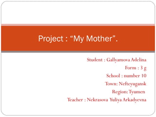 Project : “My Mother”.

                  Student : Gallyamova Adelina
                                     Form : 3 g
                            School : number 10
                           Town: Nefteyugansk
                              Region: Tyumen
        Teacher : Nekrasova Yuliya Arkadyevna
 