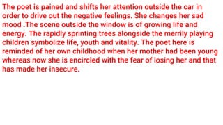 The poet is pained and shifts her attention outside the car in
order to drive out the negative feelings. She changes her sad
mood .The scene outside the window is of growing life and
energy. The rapidly sprinting trees alongside the merrily playing
children symbolize life, youth and vitality. The poet here is
reminded of her own childhood when her mother had been young
whereas now she is encircled with the fear of losing her and that
has made her insecure.
 