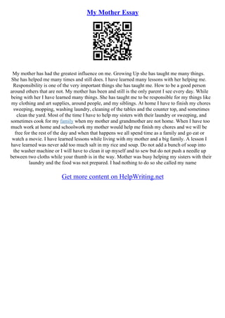 My Mother Essay
My mother has had the greatest influence on me. Growing Up she has taught me many things.
She has helped me many times and still does. I have learned many lessons with her helping me.
Responsibility is one of the very important things she has taught me. How to be a good person
around others that are not. My mother has been and still is the only parent I see every day. While
being with her I have learned many things. She has taught me to be responsible for my things like
my clothing and art supplies, around people, and my siblings. At home I have to finish my chores
sweeping, mopping, washing laundry, cleaning of the tables and the counter top, and sometimes
clean the yard. Most of the time I have to help my sisters with their laundry or sweeping, and
sometimes cook for my family when my mother and grandmother are not home. When I have too
much work at home and schoolwork my mother would help me finish my chores and we will be
free for the rest of the day and when that happens we all spend time as a family and go eat or
watch a movie. I have learned lessons while living with my mother and a big family. A lesson I
have learned was never add too much salt in my rice and soup. Do not add a bunch of soap into
the washer machine or I will have to clean it up myself and to sew but do not push a needle up
between two cloths while your thumb is in the way. Mother was busy helping my sisters with their
laundry and the food was not prepared. I had nothing to do so she called my name
Get more content on HelpWriting.net
 