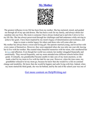 My Mother
The greatest influence in my life has been from my mother. She has nurtured, raised, and guided
me through all of my ups and downs. She has been a rock for my family, and always shines her
sunshine into our lives. My mom is someone I have always looked up to and who I strive to live
my life like. She has always persevered through her challenges and had endurance while striving to
achieve her goals. I have been inspired by my mom's legacy of determination and resilience, and
hope to create a similar legacy for others and those who will come after me.
My mother has always been a sweet and loving girl. Her parents married young, and loved her with
every ounce of themselves. However, they soon separated when she was only one year old, leaving
her to live with her mother. She created many beautiful memories with her mom, who smothered her
in love and affection. Even though her world was content, her mother struggled financially and
emotionally. They moved frequently, and my mom attended nine different schools before third
grade. Eventually, my grandmother became unable to take care of my mom anymore, so she
made a deal for my mom to live with her dad for one year. However, when the time came, my
grandfather refused to let my mom go, because he knew that she would live a life on constant
change and instability. He knew that she would be happier and safer living with him. Indeed, when
my mom started the third grade, she was far behind, and by the end of the school year was one of
Get more content on HelpWriting.net
 