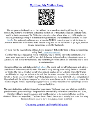 My Hero: My Mother Essay
The one person that I could never live without, the reason I am standing till this day, is my
mother. My mother is who I thank and admire most of all. Without her dedication and hard work,
I would be in the squatters of the Philippines, stuck in a place where it is a very difficult place to
make a good enough living or even make enough money to keep the bread on the table for your
family. Her main goal and dream was to pass the NCLEX exam, it would permit her to go to
America. That would allow her to make a better living and life for herself and to get a job, in order
to send back money needed for her family.
My mom was the eldest of nine siblings. It was extremely difficult for them to have enough money
to buy food,...show more content...
She knew that a good education would be the only way to become successful in the future. My
mom made a promise to herself, to have full dedication in her school work in order to move to
America, to earn money for her family. She wanted to get control of her life and make sure to have
a great education.
She enjoyed learning and studying in high school. She would lock herself in her room, and sat in a
desk that was in the corner of the room. She would study nonstop, even eating dinner as she read
her books. She was so proud of herself when she did great on all her tests and finals. Her friends
would invite her to go out and eat at the mall, but she would remember the promise she made to
herself, to put all schoolwork before everything, because it was more important. Once she graduated
high school with the highest average of her class, she worked even harder in her college classes. She
enrolled to get a Metical Technology degree because she knew the employers were always needed
in the medical field.
My mom studied day and night to pass her board exam. The board exam was what you needed to
pass in order to graduate college. She passed that exam swiftly and worked toward her next exam,
that allowed her to travel to America and would guide her to the successful future she truly
deserved. That exam was called, "The State Board Exam". It was an extremely hard exam that many
Filipinos took in order to move to America. Many even took
Get more content on HelpWriting.net
 