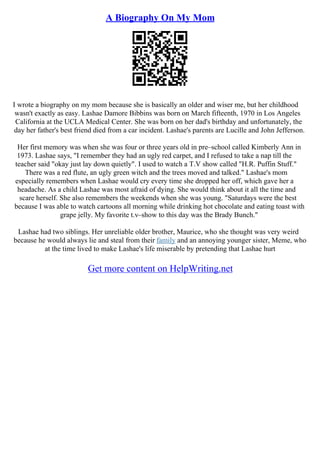 A Biography On My Mom
I wrote a biography on my mom because she is basically an older and wiser me, but her childhood
wasn't exactly as easy. Lashae Damore Bibbins was born on March fifteenth, 1970 in Los Angeles
California at the UCLA Medical Center. She was born on her dad's birthday and unfortunately, the
day her father's best friend died from a car incident. Lashae's parents are Lucille and John Jefferson.
Her first memory was when she was four or three years old in pre–school called Kimberly Ann in
1973. Lashae says, "I remember they had an ugly red carpet, and I refused to take a nap till the
teacher said "okay just lay down quietly". I used to watch a T.V show called "H.R. Puffin Stuff."
There was a red flute, an ugly green witch and the trees moved and talked." Lashae's mom
especially remembers when Lashae would cry every time she dropped her off, which gave her a
headache. As a child Lashae was most afraid of dying. She would think about it all the time and
scare herself. She also remembers the weekends when she was young. "Saturdays were the best
because I was able to watch cartoons all morning while drinking hot chocolate and eating toast with
grape jelly. My favorite t.v–show to this day was the Brady Bunch."
Lashae had two siblings. Her unreliable older brother, Maurice, who she thought was very weird
because he would always lie and steal from their family and an annoying younger sister, Meme, who
at the time lived to make Lashae's life miserable by pretending that Lashae hurt
Get more content on HelpWriting.net
 