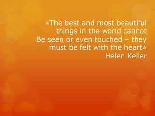 «The best and most beautiful
things in the world cannot
Be seen or even touched – they
must be felt with the heart»
Helen Keller
 