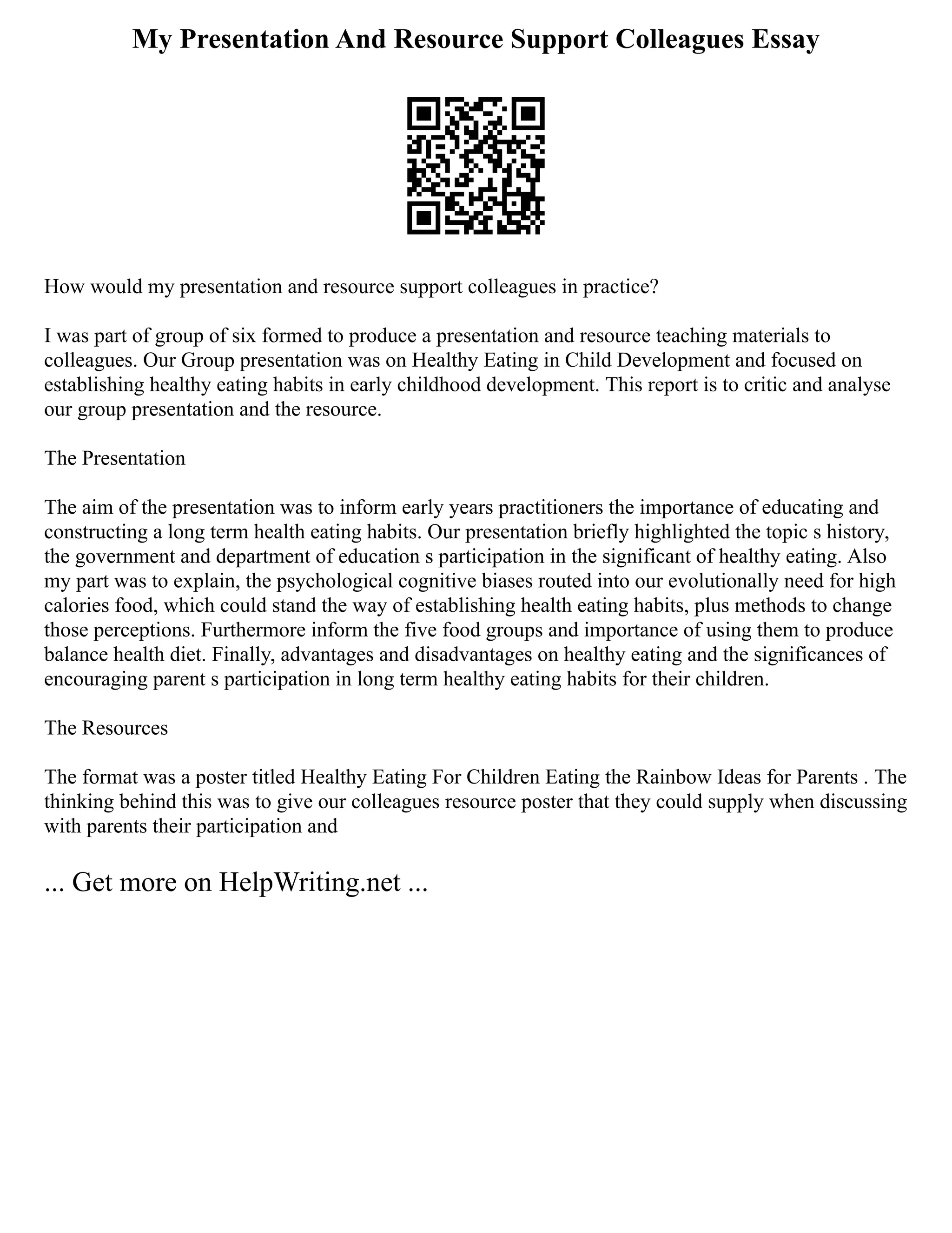 My Presentation And Resource Support Colleagues Essay
How would my presentation and resource support colleagues in practice?
I was part of group of six formed to produce a presentation and resource teaching materials to
colleagues. Our Group presentation was on Healthy Eating in Child Development and focused on
establishing healthy eating habits in early childhood development. This report is to critic and analyse
our group presentation and the resource.
The Presentation
The aim of the presentation was to inform early years practitioners the importance of educating and
constructing a long term health eating habits. Our presentation briefly highlighted the topic s history,
the government and department of education s participation in the significant of healthy eating. Also
my part was to explain, the psychological cognitive biases routed into our evolutionally need for high
calories food, which could stand the way of establishing health eating habits, plus methods to change
those perceptions. Furthermore inform the five food groups and importance of using them to produce
balance health diet. Finally, advantages and disadvantages on healthy eating and the significances of
encouraging parent s participation in long term healthy eating habits for their children.
The Resources
The format was a poster titled Healthy Eating For Children Eating the Rainbow Ideas for Parents . The
thinking behind this was to give our colleagues resource poster that they could supply when discussing
with parents their participation and
... Get more on HelpWriting.net ...
 