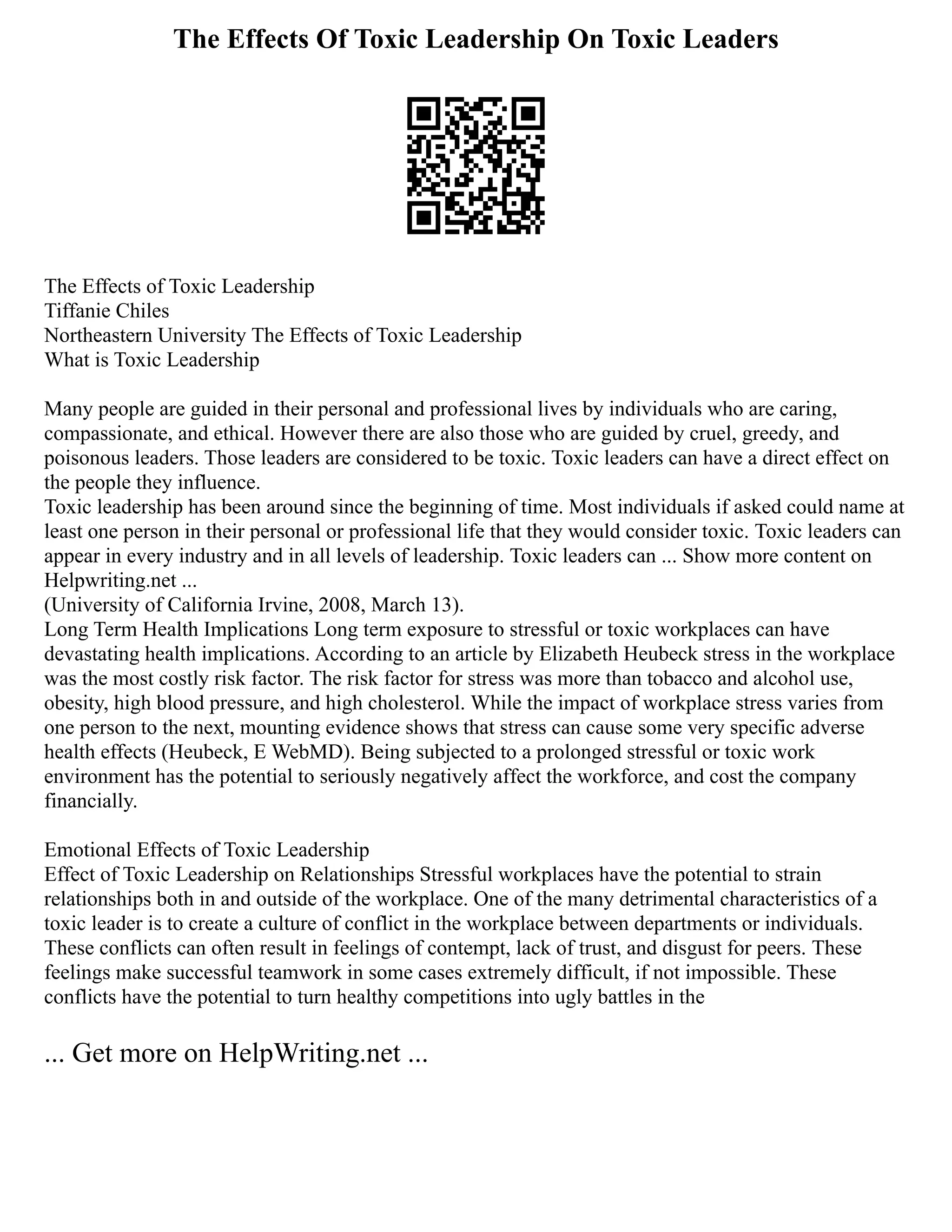 The Effects Of Toxic Leadership On Toxic Leaders
The Effects of Toxic Leadership
Tiffanie Chiles
Northeastern University The Effects of Toxic Leadership
What is Toxic Leadership
Many people are guided in their personal and professional lives by individuals who are caring,
compassionate, and ethical. However there are also those who are guided by cruel, greedy, and
poisonous leaders. Those leaders are considered to be toxic. Toxic leaders can have a direct effect on
the people they influence.
Toxic leadership has been around since the beginning of time. Most individuals if asked could name at
least one person in their personal or professional life that they would consider toxic. Toxic leaders can
appear in every industry and in all levels of leadership. Toxic leaders can ... Show more content on
Helpwriting.net ...
(University of California Irvine, 2008, March 13).
Long Term Health Implications Long term exposure to stressful or toxic workplaces can have
devastating health implications. According to an article by Elizabeth Heubeck stress in the workplace
was the most costly risk factor. The risk factor for stress was more than tobacco and alcohol use,
obesity, high blood pressure, and high cholesterol. While the impact of workplace stress varies from
one person to the next, mounting evidence shows that stress can cause some very specific adverse
health effects (Heubeck, E WebMD). Being subjected to a prolonged stressful or toxic work
environment has the potential to seriously negatively affect the workforce, and cost the company
financially.
Emotional Effects of Toxic Leadership
Effect of Toxic Leadership on Relationships Stressful workplaces have the potential to strain
relationships both in and outside of the workplace. One of the many detrimental characteristics of a
toxic leader is to create a culture of conflict in the workplace between departments or individuals.
These conflicts can often result in feelings of contempt, lack of trust, and disgust for peers. These
feelings make successful teamwork in some cases extremely difficult, if not impossible. These
conflicts have the potential to turn healthy competitions into ugly battles in the
... Get more on HelpWriting.net ...
 