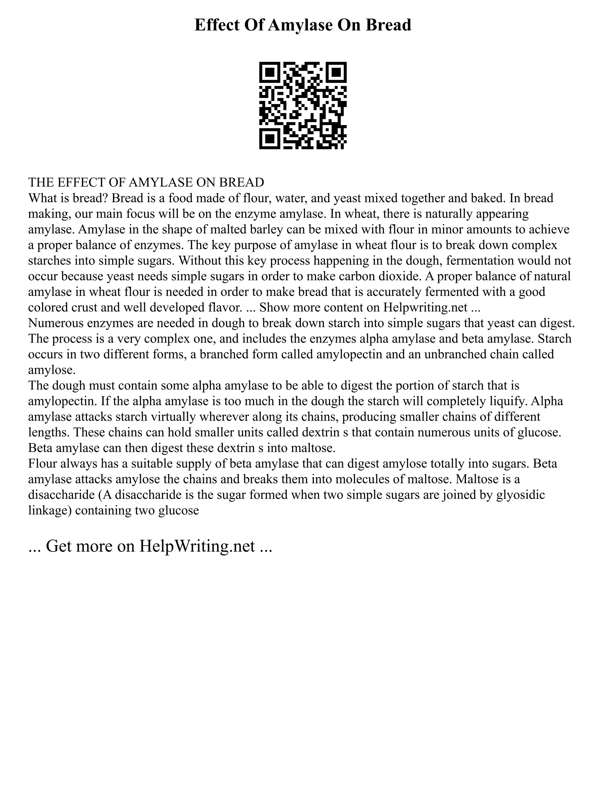 Effect Of Amylase On Bread
THE EFFECT OF AMYLASE ON BREAD
What is bread? Bread is a food made of flour, water, and yeast mixed together and baked. In bread
making, our main focus will be on the enzyme amylase. In wheat, there is naturally appearing
amylase. Amylase in the shape of malted barley can be mixed with flour in minor amounts to achieve
a proper balance of enzymes. The key purpose of amylase in wheat flour is to break down complex
starches into simple sugars. Without this key process happening in the dough, fermentation would not
occur because yeast needs simple sugars in order to make carbon dioxide. A proper balance of natural
amylase in wheat flour is needed in order to make bread that is accurately fermented with a good
colored crust and well developed flavor. ... Show more content on Helpwriting.net ...
Numerous enzymes are needed in dough to break down starch into simple sugars that yeast can digest.
The process is a very complex one, and includes the enzymes alpha amylase and beta amylase. Starch
occurs in two different forms, a branched form called amylopectin and an unbranched chain called
amylose.
The dough must contain some alpha amylase to be able to digest the portion of starch that is
amylopectin. If the alpha amylase is too much in the dough the starch will completely liquify. Alpha
amylase attacks starch virtually wherever along its chains, producing smaller chains of different
lengths. These chains can hold smaller units called dextrin s that contain numerous units of glucose.
Beta amylase can then digest these dextrin s into maltose.
Flour always has a suitable supply of beta amylase that can digest amylose totally into sugars. Beta
amylase attacks amylose the chains and breaks them into molecules of maltose. Maltose is a
disaccharide (A disaccharide is the sugar formed when two simple sugars are joined by glyosidic
linkage) containing two glucose
... Get more on HelpWriting.net ...
 