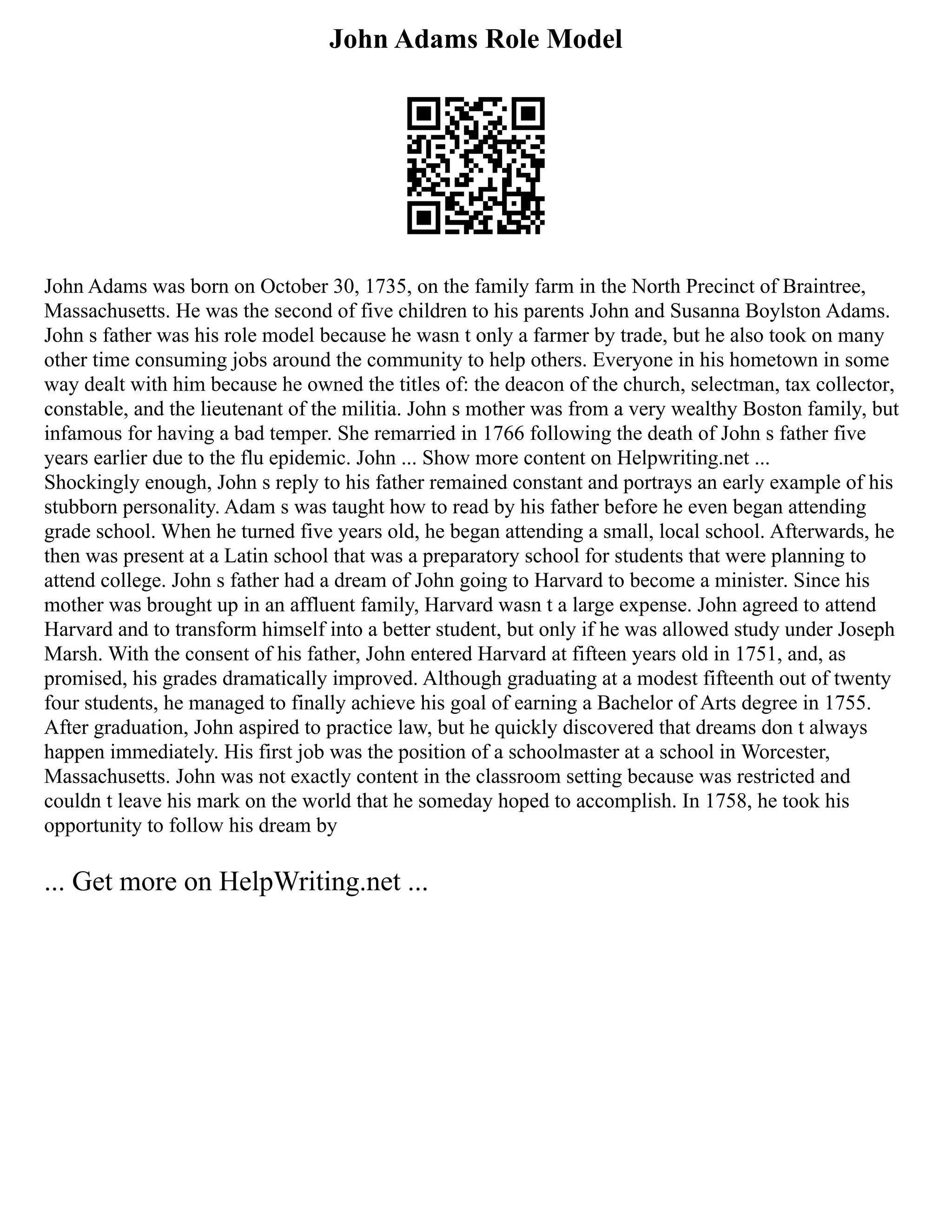 John Adams Role Model
John Adams was born on October 30, 1735, on the family farm in the North Precinct of Braintree,
Massachusetts. He was the second of five children to his parents John and Susanna Boylston Adams.
John s father was his role model because he wasn t only a farmer by trade, but he also took on many
other time consuming jobs around the community to help others. Everyone in his hometown in some
way dealt with him because he owned the titles of: the deacon of the church, selectman, tax collector,
constable, and the lieutenant of the militia. John s mother was from a very wealthy Boston family, but
infamous for having a bad temper. She remarried in 1766 following the death of John s father five
years earlier due to the flu epidemic. John ... Show more content on Helpwriting.net ...
Shockingly enough, John s reply to his father remained constant and portrays an early example of his
stubborn personality. Adam s was taught how to read by his father before he even began attending
grade school. When he turned five years old, he began attending a small, local school. Afterwards, he
then was present at a Latin school that was a preparatory school for students that were planning to
attend college. John s father had a dream of John going to Harvard to become a minister. Since his
mother was brought up in an affluent family, Harvard wasn t a large expense. John agreed to attend
Harvard and to transform himself into a better student, but only if he was allowed study under Joseph
Marsh. With the consent of his father, John entered Harvard at fifteen years old in 1751, and, as
promised, his grades dramatically improved. Although graduating at a modest fifteenth out of twenty
four students, he managed to finally achieve his goal of earning a Bachelor of Arts degree in 1755.
After graduation, John aspired to practice law, but he quickly discovered that dreams don t always
happen immediately. His first job was the position of a schoolmaster at a school in Worcester,
Massachusetts. John was not exactly content in the classroom setting because was restricted and
couldn t leave his mark on the world that he someday hoped to accomplish. In 1758, he took his
opportunity to follow his dream by
... Get more on HelpWriting.net ...
 