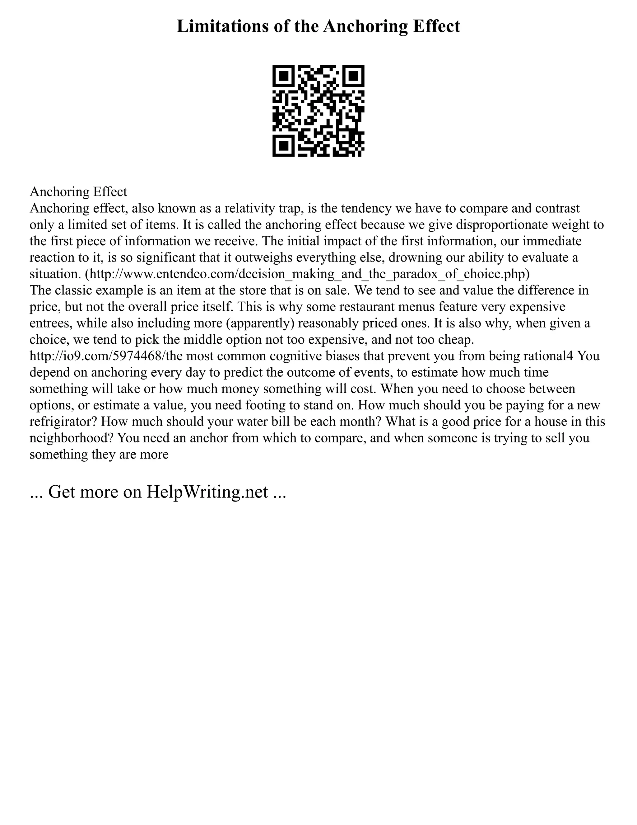 Limitations of the Anchoring Effect
Anchoring Effect
Anchoring effect, also known as a relativity trap, is the tendency we have to compare and contrast
only a limited set of items. It is called the anchoring effect because we give disproportionate weight to
the first piece of information we receive. The initial impact of the first information, our immediate
reaction to it, is so significant that it outweighs everything else, drowning our ability to evaluate a
situation. (http://www.entendeo.com/decision_making_and_the_paradox_of_choice.php)
The classic example is an item at the store that is on sale. We tend to see and value the difference in
price, but not the overall price itself. This is why some restaurant menus feature very expensive
entrees, while also including more (apparently) reasonably priced ones. It is also why, when given a
choice, we tend to pick the middle option not too expensive, and not too cheap.
http://io9.com/5974468/the most common cognitive biases that prevent you from being rational4 You
depend on anchoring every day to predict the outcome of events, to estimate how much time
something will take or how much money something will cost. When you need to choose between
options, or estimate a value, you need footing to stand on. How much should you be paying for a new
refrigirator? How much should your water bill be each month? What is a good price for a house in this
neighborhood? You need an anchor from which to compare, and when someone is trying to sell you
something they are more
... Get more on HelpWriting.net ...
 