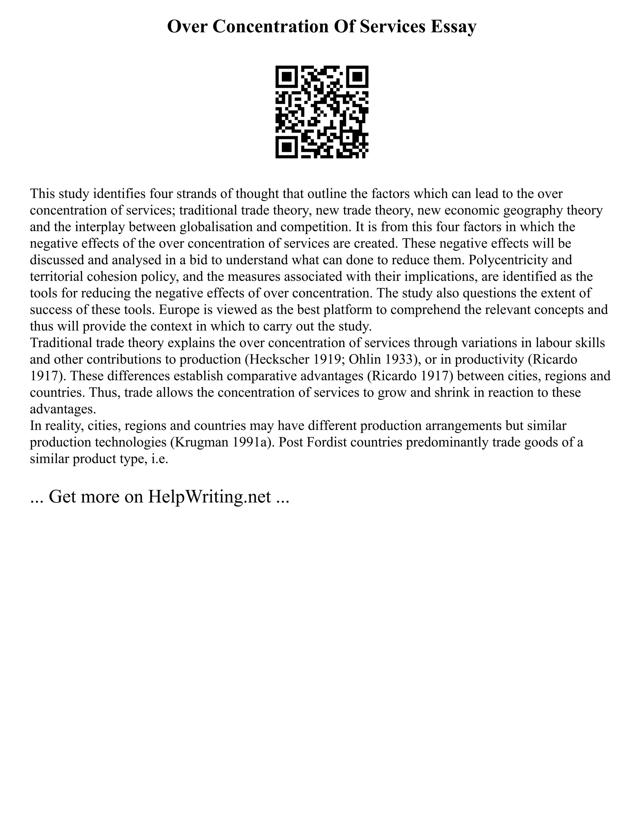 Over Concentration Of Services Essay
This study identifies four strands of thought that outline the factors which can lead to the over
concentration of services; traditional trade theory, new trade theory, new economic geography theory
and the interplay between globalisation and competition. It is from this four factors in which the
negative effects of the over concentration of services are created. These negative effects will be
discussed and analysed in a bid to understand what can done to reduce them. Polycentricity and
territorial cohesion policy, and the measures associated with their implications, are identified as the
tools for reducing the negative effects of over concentration. The study also questions the extent of
success of these tools. Europe is viewed as the best platform to comprehend the relevant concepts and
thus will provide the context in which to carry out the study.
Traditional trade theory explains the over concentration of services through variations in labour skills
and other contributions to production (Heckscher 1919; Ohlin 1933), or in productivity (Ricardo
1917). These differences establish comparative advantages (Ricardo 1917) between cities, regions and
countries. Thus, trade allows the concentration of services to grow and shrink in reaction to these
advantages.
In reality, cities, regions and countries may have different production arrangements but similar
production technologies (Krugman 1991a). Post Fordist countries predominantly trade goods of a
similar product type, i.e.
... Get more on HelpWriting.net ...
 