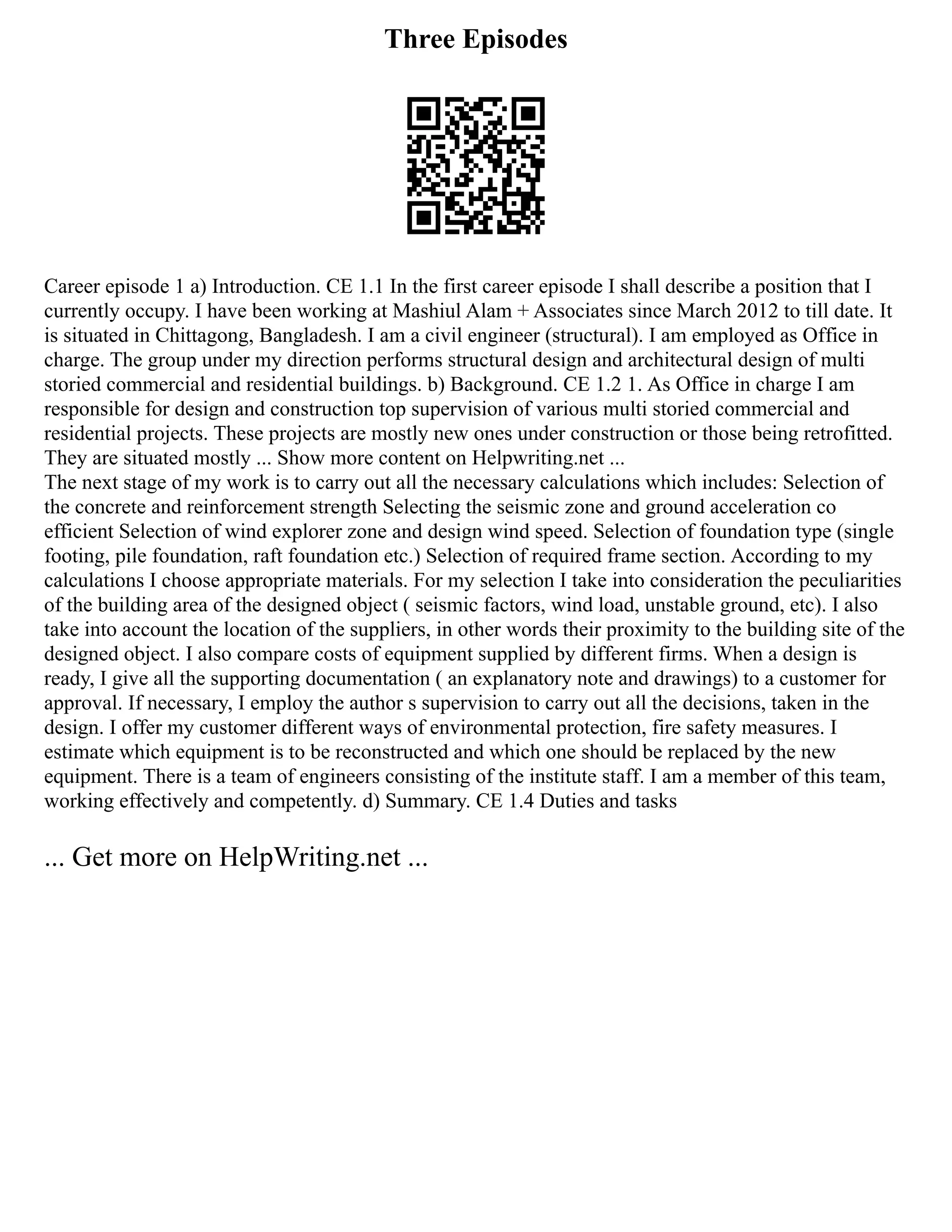 Three Episodes
Career episode 1 a) Introduction. CE 1.1 In the first career episode I shall describe a position that I
currently occupy. I have been working at Mashiul Alam + Associates since March 2012 to till date. It
is situated in Chittagong, Bangladesh. I am a civil engineer (structural). I am employed as Office in
charge. The group under my direction performs structural design and architectural design of multi
storied commercial and residential buildings. b) Background. CE 1.2 1. As Office in charge I am
responsible for design and construction top supervision of various multi storied commercial and
residential projects. These projects are mostly new ones under construction or those being retrofitted.
They are situated mostly ... Show more content on Helpwriting.net ...
The next stage of my work is to carry out all the necessary calculations which includes: Selection of
the concrete and reinforcement strength Selecting the seismic zone and ground acceleration co
efficient Selection of wind explorer zone and design wind speed. Selection of foundation type (single
footing, pile foundation, raft foundation etc.) Selection of required frame section. According to my
calculations I choose appropriate materials. For my selection I take into consideration the peculiarities
of the building area of the designed object ( seismic factors, wind load, unstable ground, etc). I also
take into account the location of the suppliers, in other words their proximity to the building site of the
designed object. I also compare costs of equipment supplied by different firms. When a design is
ready, I give all the supporting documentation ( an explanatory note and drawings) to a customer for
approval. If necessary, I employ the author s supervision to carry out all the decisions, taken in the
design. I offer my customer different ways of environmental protection, fire safety measures. I
estimate which equipment is to be reconstructed and which one should be replaced by the new
equipment. There is a team of engineers consisting of the institute staff. I am a member of this team,
working effectively and competently. d) Summary. CE 1.4 Duties and tasks
... Get more on HelpWriting.net ...
 