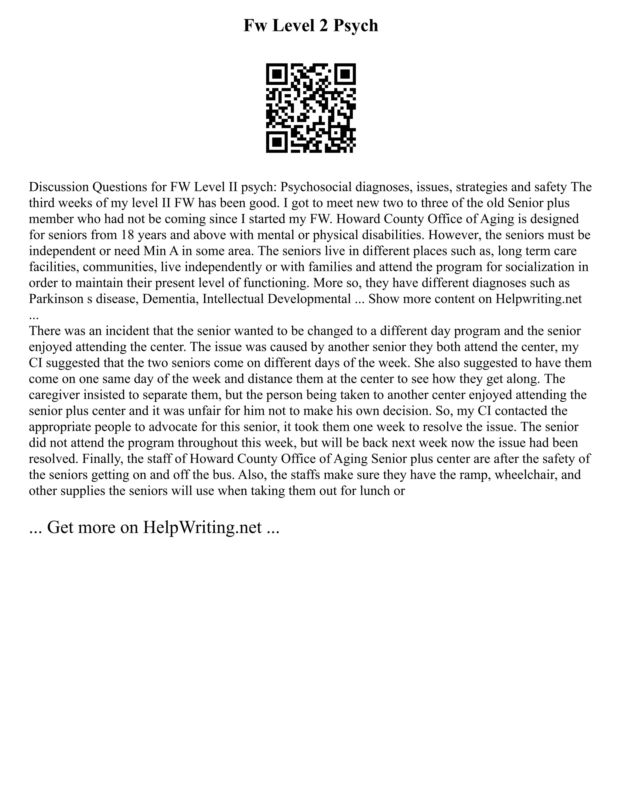 Fw Level 2 Psych
Discussion Questions for FW Level II psych: Psychosocial diagnoses, issues, strategies and safety The
third weeks of my level II FW has been good. I got to meet new two to three of the old Senior plus
member who had not be coming since I started my FW. Howard County Office of Aging is designed
for seniors from 18 years and above with mental or physical disabilities. However, the seniors must be
independent or need Min A in some area. The seniors live in different places such as, long term care
facilities, communities, live independently or with families and attend the program for socialization in
order to maintain their present level of functioning. More so, they have different diagnoses such as
Parkinson s disease, Dementia, Intellectual Developmental ... Show more content on Helpwriting.net
...
There was an incident that the senior wanted to be changed to a different day program and the senior
enjoyed attending the center. The issue was caused by another senior they both attend the center, my
CI suggested that the two seniors come on different days of the week. She also suggested to have them
come on one same day of the week and distance them at the center to see how they get along. The
caregiver insisted to separate them, but the person being taken to another center enjoyed attending the
senior plus center and it was unfair for him not to make his own decision. So, my CI contacted the
appropriate people to advocate for this senior, it took them one week to resolve the issue. The senior
did not attend the program throughout this week, but will be back next week now the issue had been
resolved. Finally, the staff of Howard County Office of Aging Senior plus center are after the safety of
the seniors getting on and off the bus. Also, the staffs make sure they have the ramp, wheelchair, and
other supplies the seniors will use when taking them out for lunch or
... Get more on HelpWriting.net ...
 