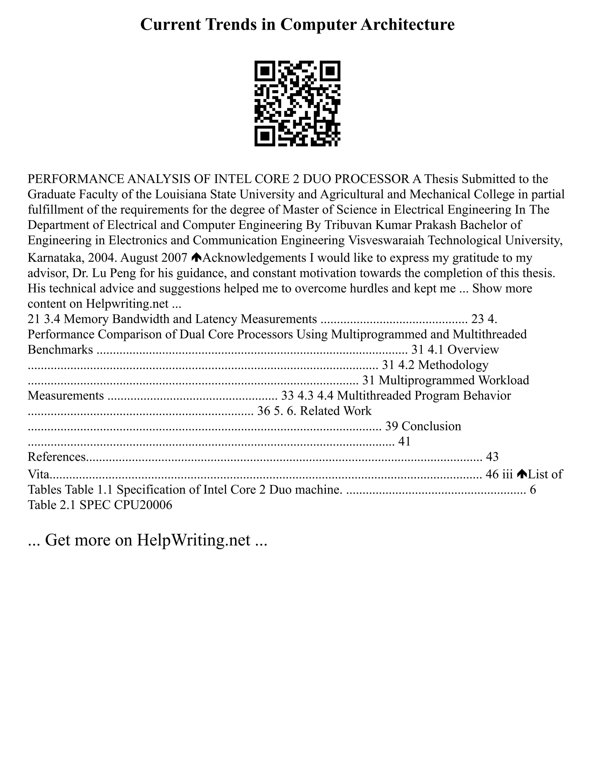 Current Trends in Computer Architecture
PERFORMANCE ANALYSIS OF INTEL CORE 2 DUO PROCESSOR A Thesis Submitted to the
Graduate Faculty of the Louisiana State University and Agricultural and Mechanical College in partial
fulfillment of the requirements for the degree of Master of Science in Electrical Engineering In The
Department of Electrical and Computer Engineering By Tribuvan Kumar Prakash Bachelor of
Engineering in Electronics and Communication Engineering Visveswaraiah Technological University,
Karnataka, 2004. August 2007 Acknowledgements I would like to express my gratitude to my
advisor, Dr. Lu Peng for his guidance, and constant motivation towards the completion of this thesis.
His technical advice and suggestions helped me to overcome hurdles and kept me ... Show more
content on Helpwriting.net ...
21 3.4 Memory Bandwidth and Latency Measurements ............................................. 23 4.
Performance Comparison of Dual Core Processors Using Multiprogrammed and Multithreaded
Benchmarks ............................................................................................... 31 4.1 Overview
........................................................................................................... 31 4.2 Methodology
..................................................................................................... 31 Multiprogrammed Workload
Measurements .................................................... 33 4.3 4.4 Multithreaded Program Behavior
..................................................................... 36 5. 6. Related Work
............................................................................................................ 39 Conclusion
................................................................................................................ 41
References......................................................................................................................... 43
Vita.................................................................................................................................... 46 iii List of
Tables Table 1.1 Specification of Intel Core 2 Duo machine. ....................................................... 6
Table 2.1 SPEC CPU20006
... Get more on HelpWriting.net ...
 