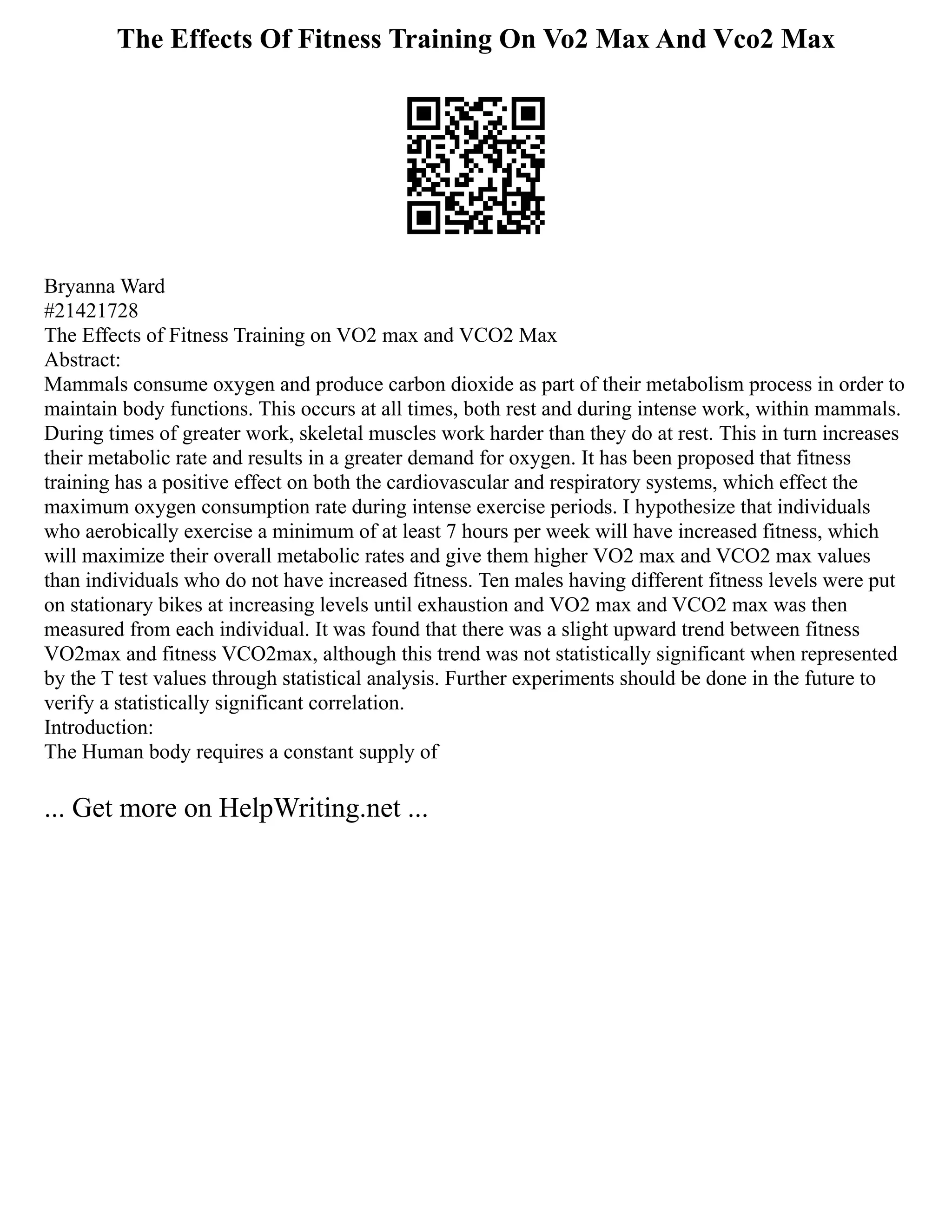 The Effects Of Fitness Training On Vo2 Max And Vco2 Max
Bryanna Ward
#21421728
The Effects of Fitness Training on VO2 max and VCO2 Max
Abstract:
Mammals consume oxygen and produce carbon dioxide as part of their metabolism process in order to
maintain body functions. This occurs at all times, both rest and during intense work, within mammals.
During times of greater work, skeletal muscles work harder than they do at rest. This in turn increases
their metabolic rate and results in a greater demand for oxygen. It has been proposed that fitness
training has a positive effect on both the cardiovascular and respiratory systems, which effect the
maximum oxygen consumption rate during intense exercise periods. I hypothesize that individuals
who aerobically exercise a minimum of at least 7 hours per week will have increased fitness, which
will maximize their overall metabolic rates and give them higher VO2 max and VCO2 max values
than individuals who do not have increased fitness. Ten males having different fitness levels were put
on stationary bikes at increasing levels until exhaustion and VO2 max and VCO2 max was then
measured from each individual. It was found that there was a slight upward trend between fitness
VO2max and fitness VCO2max, although this trend was not statistically significant when represented
by the T test values through statistical analysis. Further experiments should be done in the future to
verify a statistically significant correlation.
Introduction:
The Human body requires a constant supply of
... Get more on HelpWriting.net ...
 