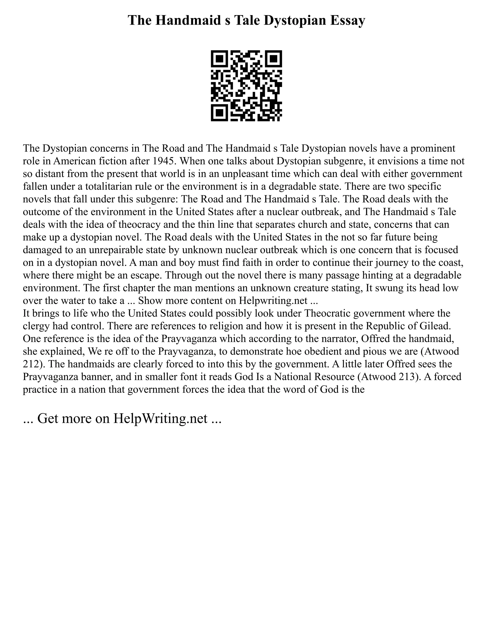 The Handmaid s Tale Dystopian Essay
The Dystopian concerns in The Road and The Handmaid s Tale Dystopian novels have a prominent
role in American fiction after 1945. When one talks about Dystopian subgenre, it envisions a time not
so distant from the present that world is in an unpleasant time which can deal with either government
fallen under a totalitarian rule or the environment is in a degradable state. There are two specific
novels that fall under this subgenre: The Road and The Handmaid s Tale. The Road deals with the
outcome of the environment in the United States after a nuclear outbreak, and The Handmaid s Tale
deals with the idea of theocracy and the thin line that separates church and state, concerns that can
make up a dystopian novel. The Road deals with the United States in the not so far future being
damaged to an unrepairable state by unknown nuclear outbreak which is one concern that is focused
on in a dystopian novel. A man and boy must find faith in order to continue their journey to the coast,
where there might be an escape. Through out the novel there is many passage hinting at a degradable
environment. The first chapter the man mentions an unknown creature stating, It swung its head low
over the water to take a ... Show more content on Helpwriting.net ...
It brings to life who the United States could possibly look under Theocratic government where the
clergy had control. There are references to religion and how it is present in the Republic of Gilead.
One reference is the idea of the Prayvaganza which according to the narrator, Offred the handmaid,
she explained, We re off to the Prayvaganza, to demonstrate hoe obedient and pious we are (Atwood
212). The handmaids are clearly forced to into this by the government. A little later Offred sees the
Prayvaganza banner, and in smaller font it reads God Is a National Resource (Atwood 213). A forced
practice in a nation that government forces the idea that the word of God is the
... Get more on HelpWriting.net ...
 