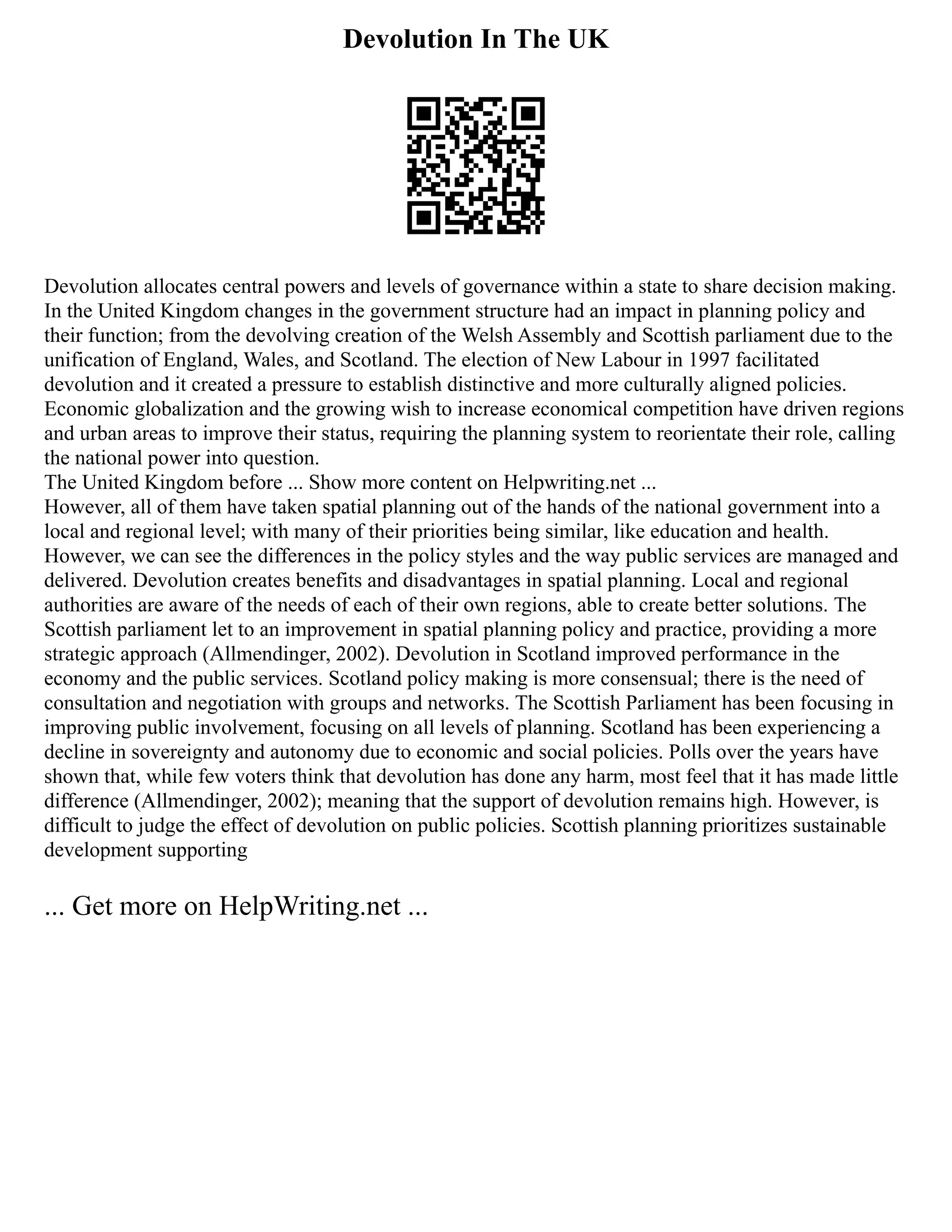 Devolution In The UK
Devolution allocates central powers and levels of governance within a state to share decision making.
In the United Kingdom changes in the government structure had an impact in planning policy and
their function; from the devolving creation of the Welsh Assembly and Scottish parliament due to the
unification of England, Wales, and Scotland. The election of New Labour in 1997 facilitated
devolution and it created a pressure to establish distinctive and more culturally aligned policies.
Economic globalization and the growing wish to increase economical competition have driven regions
and urban areas to improve their status, requiring the planning system to reorientate their role, calling
the national power into question.
The United Kingdom before ... Show more content on Helpwriting.net ...
However, all of them have taken spatial planning out of the hands of the national government into a
local and regional level; with many of their priorities being similar, like education and health.
However, we can see the differences in the policy styles and the way public services are managed and
delivered. Devolution creates benefits and disadvantages in spatial planning. Local and regional
authorities are aware of the needs of each of their own regions, able to create better solutions. The
Scottish parliament let to an improvement in spatial planning policy and practice, providing a more
strategic approach (Allmendinger, 2002). Devolution in Scotland improved performance in the
economy and the public services. Scotland policy making is more consensual; there is the need of
consultation and negotiation with groups and networks. The Scottish Parliament has been focusing in
improving public involvement, focusing on all levels of planning. Scotland has been experiencing a
decline in sovereignty and autonomy due to economic and social policies. Polls over the years have
shown that, while few voters think that devolution has done any harm, most feel that it has made little
difference (Allmendinger, 2002); meaning that the support of devolution remains high. However, is
difficult to judge the effect of devolution on public policies. Scottish planning prioritizes sustainable
development supporting
... Get more on HelpWriting.net ...
 
