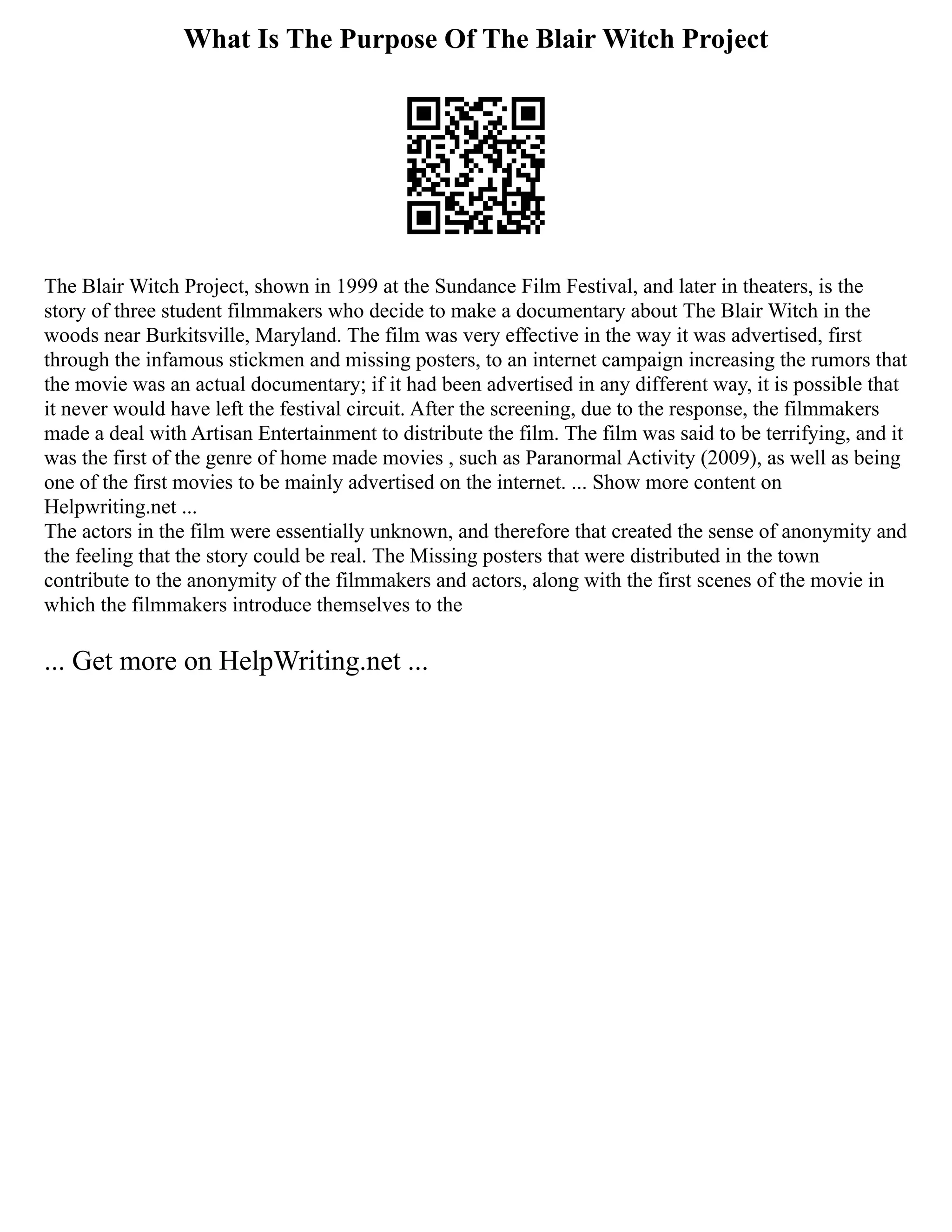 What Is The Purpose Of The Blair Witch Project
The Blair Witch Project, shown in 1999 at the Sundance Film Festival, and later in theaters, is the
story of three student filmmakers who decide to make a documentary about The Blair Witch in the
woods near Burkitsville, Maryland. The film was very effective in the way it was advertised, first
through the infamous stickmen and missing posters, to an internet campaign increasing the rumors that
the movie was an actual documentary; if it had been advertised in any different way, it is possible that
it never would have left the festival circuit. After the screening, due to the response, the filmmakers
made a deal with Artisan Entertainment to distribute the film. The film was said to be terrifying, and it
was the first of the genre of home made movies , such as Paranormal Activity (2009), as well as being
one of the first movies to be mainly advertised on the internet. ... Show more content on
Helpwriting.net ...
The actors in the film were essentially unknown, and therefore that created the sense of anonymity and
the feeling that the story could be real. The Missing posters that were distributed in the town
contribute to the anonymity of the filmmakers and actors, along with the first scenes of the movie in
which the filmmakers introduce themselves to the
... Get more on HelpWriting.net ...
 