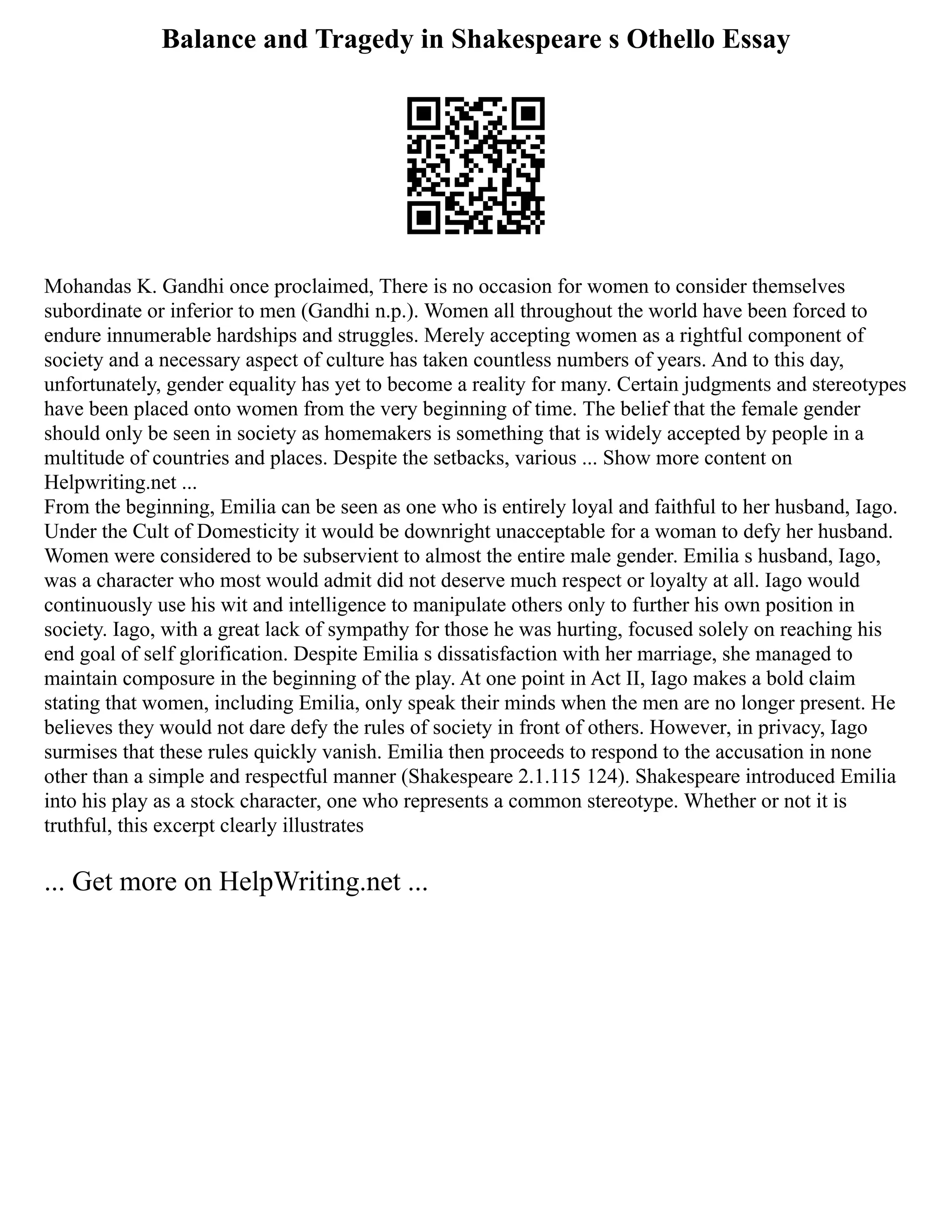Balance and Tragedy in Shakespeare s Othello Essay
Mohandas K. Gandhi once proclaimed, There is no occasion for women to consider themselves
subordinate or inferior to men (Gandhi n.p.). Women all throughout the world have been forced to
endure innumerable hardships and struggles. Merely accepting women as a rightful component of
society and a necessary aspect of culture has taken countless numbers of years. And to this day,
unfortunately, gender equality has yet to become a reality for many. Certain judgments and stereotypes
have been placed onto women from the very beginning of time. The belief that the female gender
should only be seen in society as homemakers is something that is widely accepted by people in a
multitude of countries and places. Despite the setbacks, various ... Show more content on
Helpwriting.net ...
From the beginning, Emilia can be seen as one who is entirely loyal and faithful to her husband, Iago.
Under the Cult of Domesticity it would be downright unacceptable for a woman to defy her husband.
Women were considered to be subservient to almost the entire male gender. Emilia s husband, Iago,
was a character who most would admit did not deserve much respect or loyalty at all. Iago would
continuously use his wit and intelligence to manipulate others only to further his own position in
society. Iago, with a great lack of sympathy for those he was hurting, focused solely on reaching his
end goal of self glorification. Despite Emilia s dissatisfaction with her marriage, she managed to
maintain composure in the beginning of the play. At one point in Act II, Iago makes a bold claim
stating that women, including Emilia, only speak their minds when the men are no longer present. He
believes they would not dare defy the rules of society in front of others. However, in privacy, Iago
surmises that these rules quickly vanish. Emilia then proceeds to respond to the accusation in none
other than a simple and respectful manner (Shakespeare 2.1.115 124). Shakespeare introduced Emilia
into his play as a stock character, one who represents a common stereotype. Whether or not it is
truthful, this excerpt clearly illustrates
... Get more on HelpWriting.net ...
 