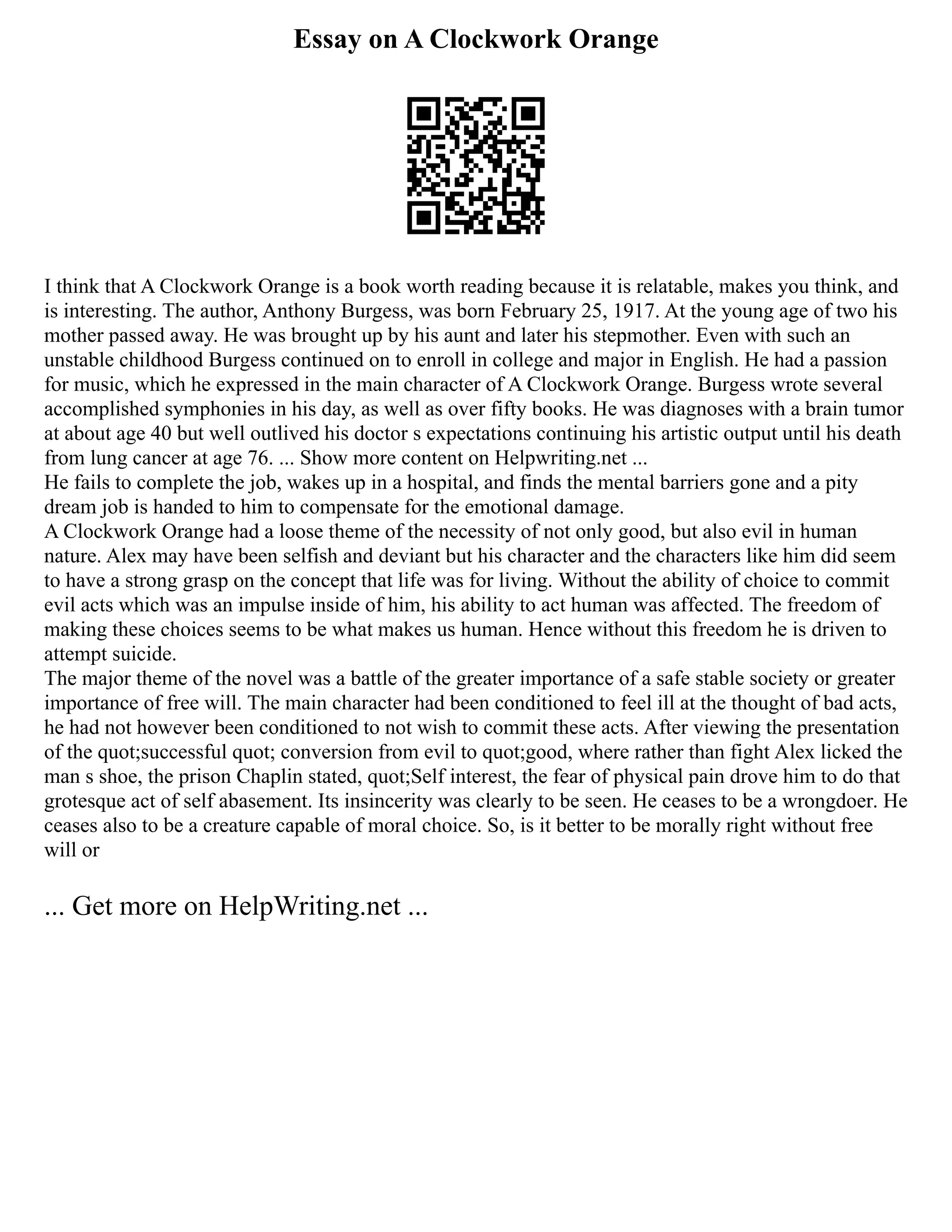 Essay on A Clockwork Orange
I think that A Clockwork Orange is a book worth reading because it is relatable, makes you think, and
is interesting. The author, Anthony Burgess, was born February 25, 1917. At the young age of two his
mother passed away. He was brought up by his aunt and later his stepmother. Even with such an
unstable childhood Burgess continued on to enroll in college and major in English. He had a passion
for music, which he expressed in the main character of A Clockwork Orange. Burgess wrote several
accomplished symphonies in his day, as well as over fifty books. He was diagnoses with a brain tumor
at about age 40 but well outlived his doctor s expectations continuing his artistic output until his death
from lung cancer at age 76. ... Show more content on Helpwriting.net ...
He fails to complete the job, wakes up in a hospital, and finds the mental barriers gone and a pity
dream job is handed to him to compensate for the emotional damage.
A Clockwork Orange had a loose theme of the necessity of not only good, but also evil in human
nature. Alex may have been selfish and deviant but his character and the characters like him did seem
to have a strong grasp on the concept that life was for living. Without the ability of choice to commit
evil acts which was an impulse inside of him, his ability to act human was affected. The freedom of
making these choices seems to be what makes us human. Hence without this freedom he is driven to
attempt suicide.
The major theme of the novel was a battle of the greater importance of a safe stable society or greater
importance of free will. The main character had been conditioned to feel ill at the thought of bad acts,
he had not however been conditioned to not wish to commit these acts. After viewing the presentation
of the quot;successful quot; conversion from evil to quot;good, where rather than fight Alex licked the
man s shoe, the prison Chaplin stated, quot;Self interest, the fear of physical pain drove him to do that
grotesque act of self abasement. Its insincerity was clearly to be seen. He ceases to be a wrongdoer. He
ceases also to be a creature capable of moral choice. So, is it better to be morally right without free
will or
... Get more on HelpWriting.net ...
 