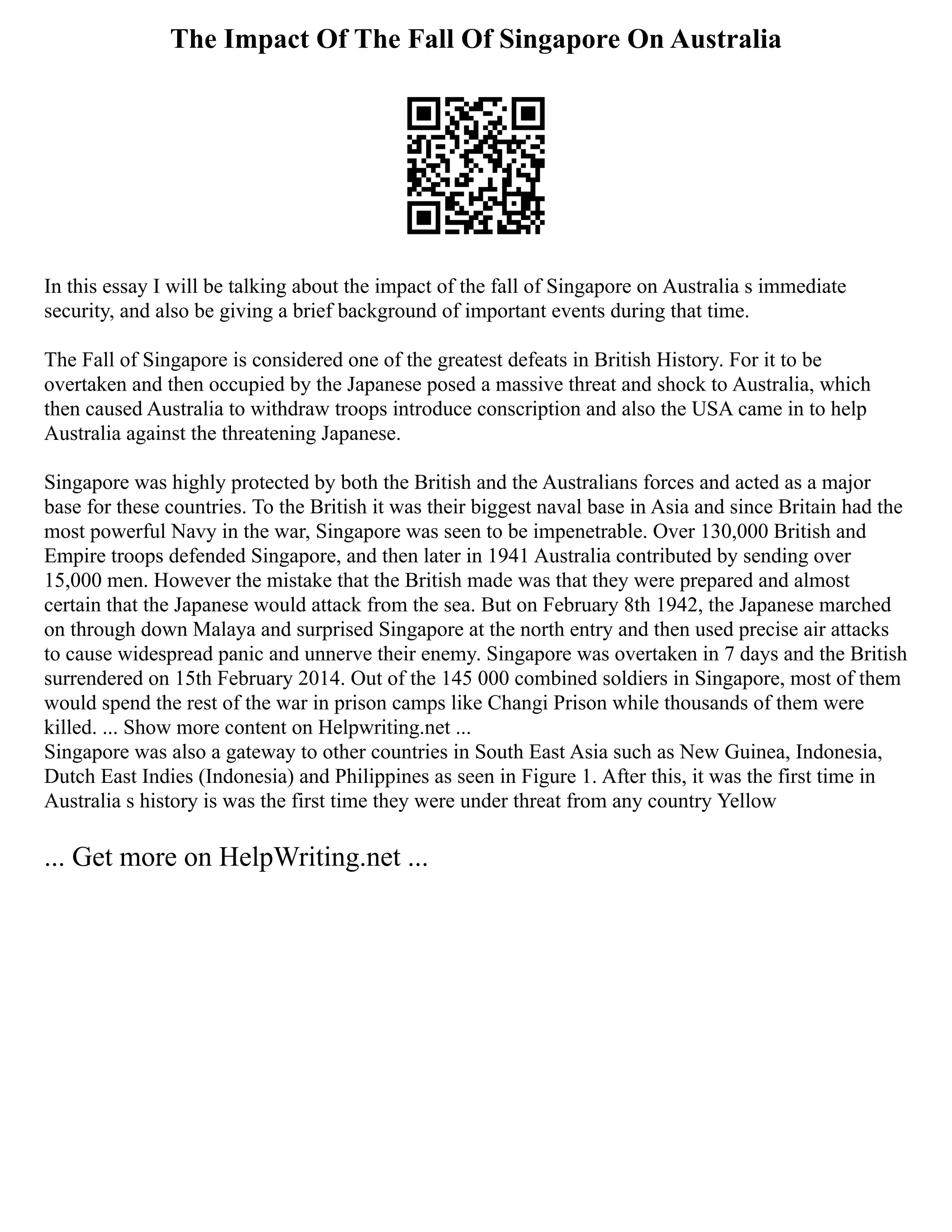 The Impact Of The Fall Of Singapore On Australia
In this essay I will be talking about the impact of the fall of Singapore on Australia s immediate
security, and also be giving a brief background of important events during that time.
The Fall of Singapore is considered one of the greatest defeats in British History. For it to be
overtaken and then occupied by the Japanese posed a massive threat and shock to Australia, which
then caused Australia to withdraw troops introduce conscription and also the USA came in to help
Australia against the threatening Japanese.
Singapore was highly protected by both the British and the Australians forces and acted as a major
base for these countries. To the British it was their biggest naval base in Asia and since Britain had the
most powerful Navy in the war, Singapore was seen to be impenetrable. Over 130,000 British and
Empire troops defended Singapore, and then later in 1941 Australia contributed by sending over
15,000 men. However the mistake that the British made was that they were prepared and almost
certain that the Japanese would attack from the sea. But on February 8th 1942, the Japanese marched
on through down Malaya and surprised Singapore at the north entry and then used precise air attacks
to cause widespread panic and unnerve their enemy. Singapore was overtaken in 7 days and the British
surrendered on 15th February 2014. Out of the 145 000 combined soldiers in Singapore, most of them
would spend the rest of the war in prison camps like Changi Prison while thousands of them were
killed. ... Show more content on Helpwriting.net ...
Singapore was also a gateway to other countries in South East Asia such as New Guinea, Indonesia,
Dutch East Indies (Indonesia) and Philippines as seen in Figure 1. After this, it was the first time in
Australia s history is was the first time they were under threat from any country Yellow
... Get more on HelpWriting.net ...
 