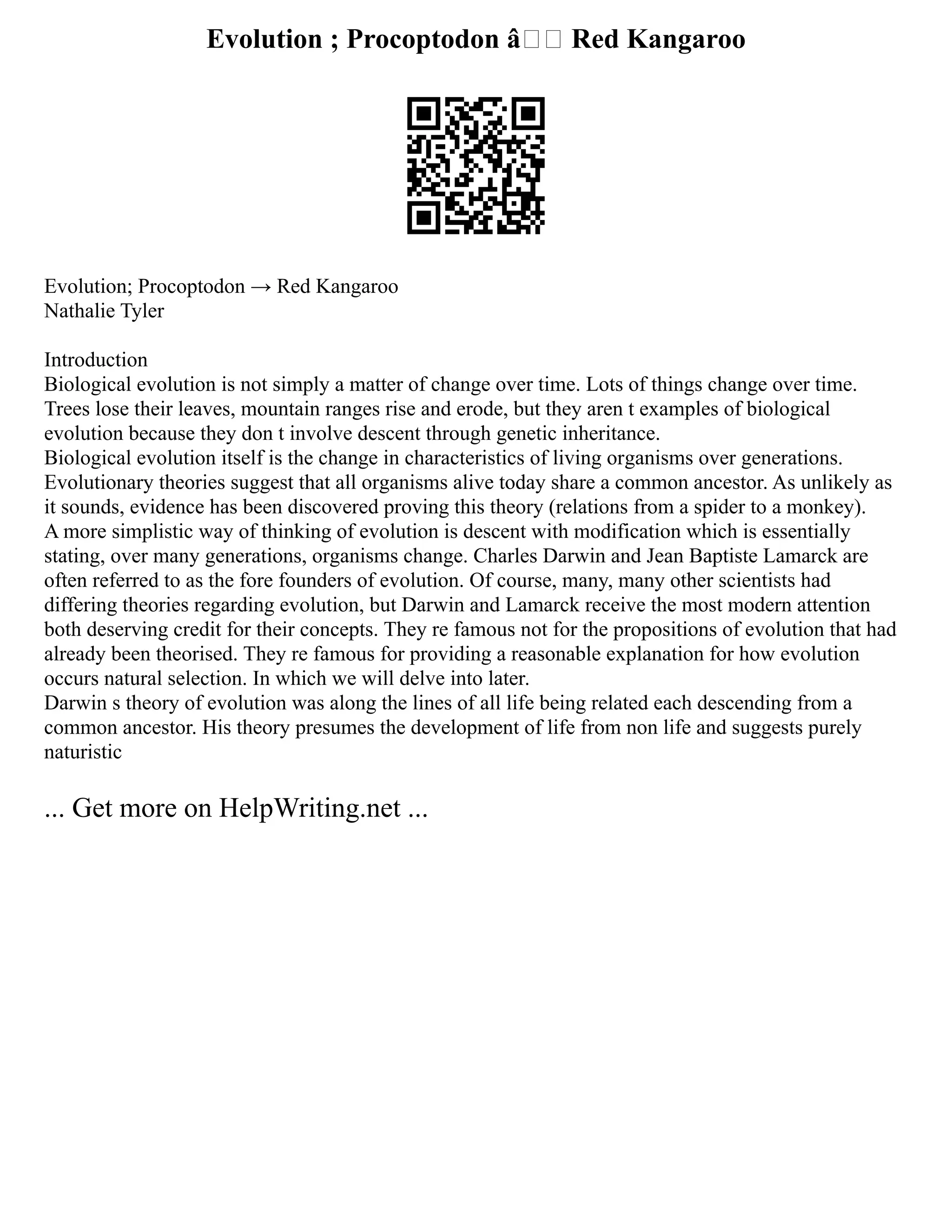 Evolution ; Procoptodon â†’ Red Kangaroo
Evolution; Procoptodon → Red Kangaroo
Nathalie Tyler
Introduction
Biological evolution is not simply a matter of change over time. Lots of things change over time.
Trees lose their leaves, mountain ranges rise and erode, but they aren t examples of biological
evolution because they don t involve descent through genetic inheritance.
Biological evolution itself is the change in characteristics of living organisms over generations.
Evolutionary theories suggest that all organisms alive today share a common ancestor. As unlikely as
it sounds, evidence has been discovered proving this theory (relations from a spider to a monkey).
A more simplistic way of thinking of evolution is descent with modification which is essentially
stating, over many generations, organisms change. Charles Darwin and Jean Baptiste Lamarck are
often referred to as the fore founders of evolution. Of course, many, many other scientists had
differing theories regarding evolution, but Darwin and Lamarck receive the most modern attention
both deserving credit for their concepts. They re famous not for the propositions of evolution that had
already been theorised. They re famous for providing a reasonable explanation for how evolution
occurs natural selection. In which we will delve into later.
Darwin s theory of evolution was along the lines of all life being related each descending from a
common ancestor. His theory presumes the development of life from non life and suggests purely
naturistic
... Get more on HelpWriting.net ...
 