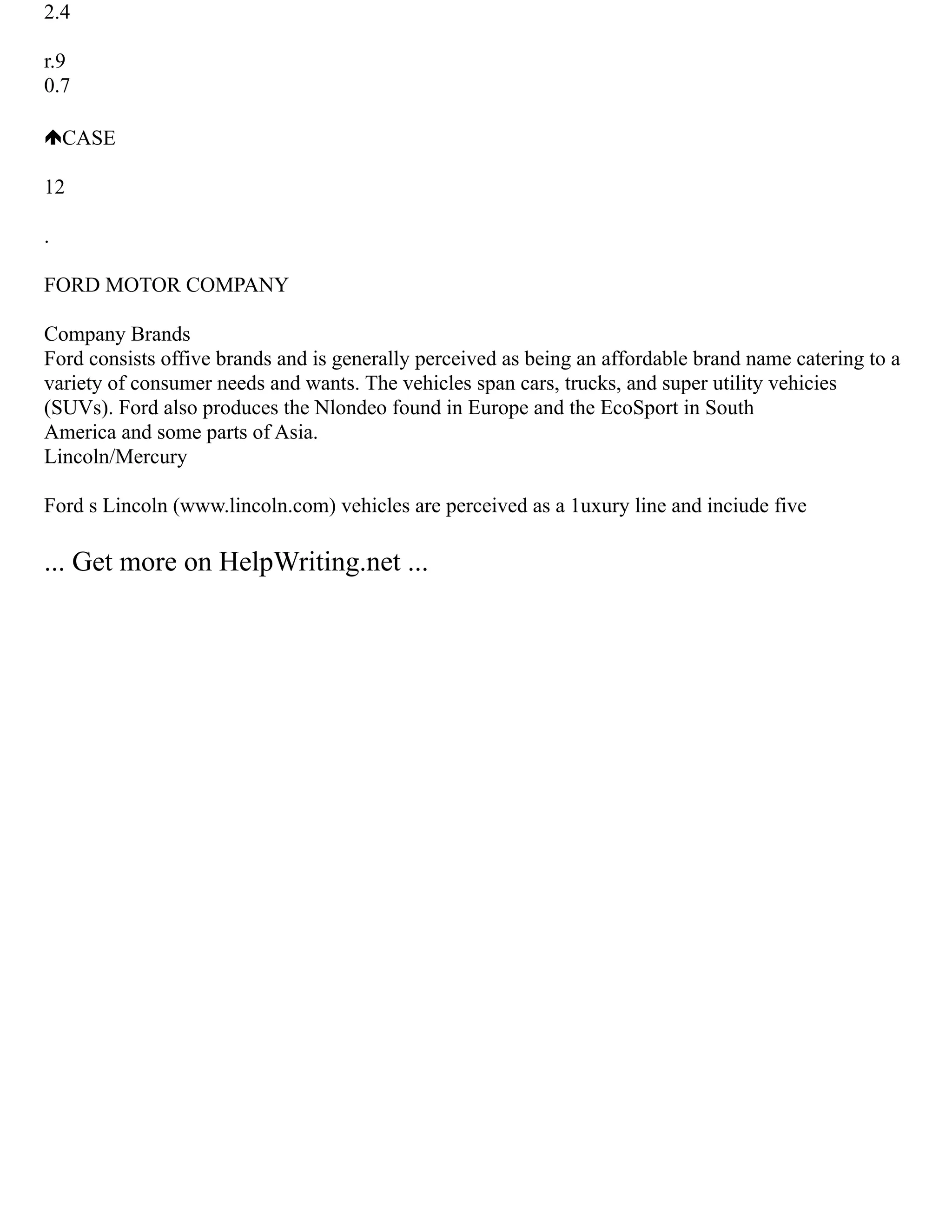 2.4
r.9
0.7
CASE
12
.
FORD MOTOR COMPANY
Company Brands
Ford consists offive brands and is generally perceived as being an affordable brand name catering to a
variety of consumer needs and wants. The vehicles span cars, trucks, and super utility vehicies
(SUVs). Ford also produces the Nlondeo found in Europe and the EcoSport in South
America and some parts of Asia.
Lincoln/Mercury
Ford s Lincoln (www.lincoln.com) vehicles are perceived as a 1uxury line and inciude five
... Get more on HelpWriting.net ...
 