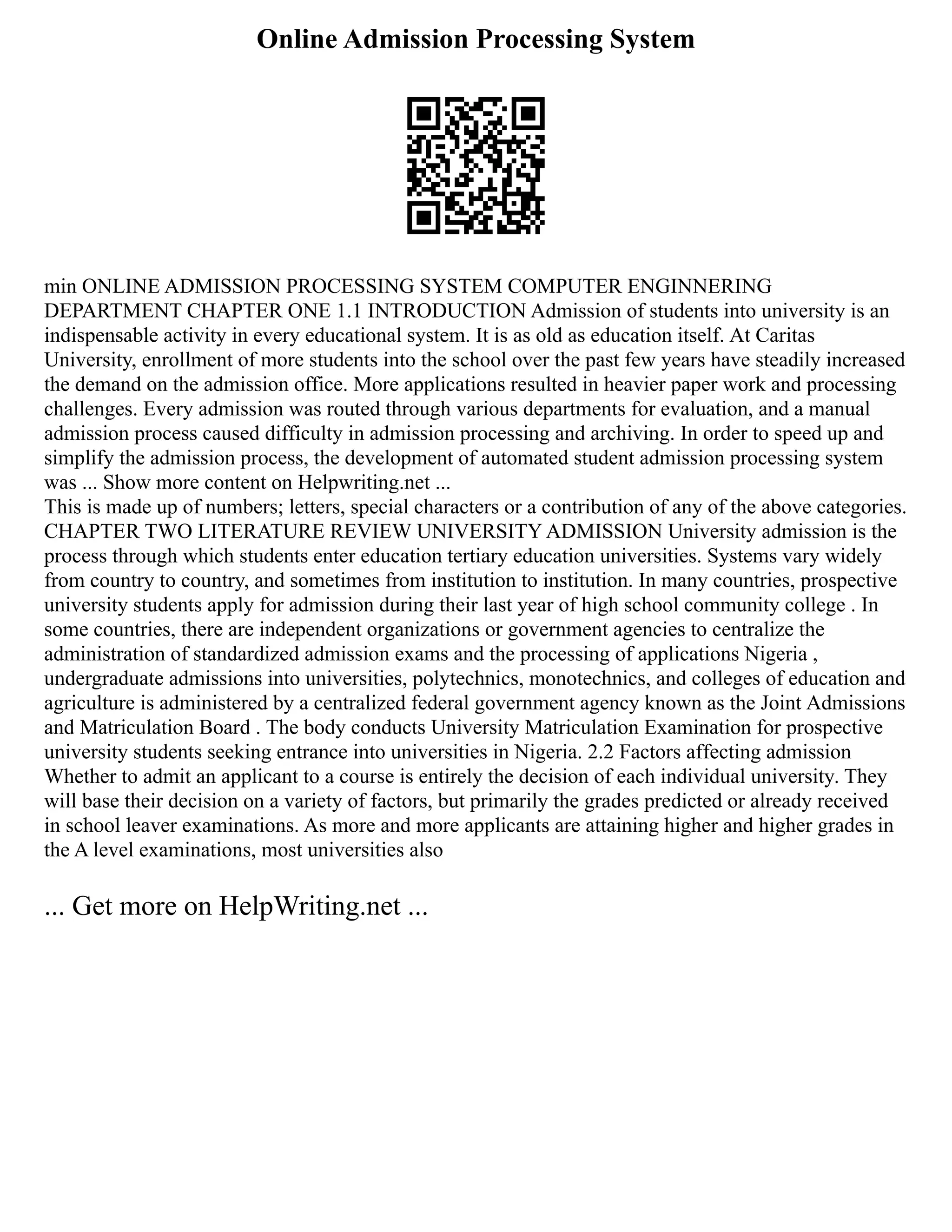 Online Admission Processing System
min ONLINE ADMISSION PROCESSING SYSTEM COMPUTER ENGINNERING
DEPARTMENT CHAPTER ONE 1.1 INTRODUCTION Admission of students into university is an
indispensable activity in every educational system. It is as old as education itself. At Caritas
University, enrollment of more students into the school over the past few years have steadily increased
the demand on the admission office. More applications resulted in heavier paper work and processing
challenges. Every admission was routed through various departments for evaluation, and a manual
admission process caused difficulty in admission processing and archiving. In order to speed up and
simplify the admission process, the development of automated student admission processing system
was ... Show more content on Helpwriting.net ...
This is made up of numbers; letters, special characters or a contribution of any of the above categories.
CHAPTER TWO LITERATURE REVIEW UNIVERSITY ADMISSION University admission is the
process through which students enter education tertiary education universities. Systems vary widely
from country to country, and sometimes from institution to institution. In many countries, prospective
university students apply for admission during their last year of high school community college . In
some countries, there are independent organizations or government agencies to centralize the
administration of standardized admission exams and the processing of applications Nigeria ,
undergraduate admissions into universities, polytechnics, monotechnics, and colleges of education and
agriculture is administered by a centralized federal government agency known as the Joint Admissions
and Matriculation Board . The body conducts University Matriculation Examination for prospective
university students seeking entrance into universities in Nigeria. 2.2 Factors affecting admission
Whether to admit an applicant to a course is entirely the decision of each individual university. They
will base their decision on a variety of factors, but primarily the grades predicted or already received
in school leaver examinations. As more and more applicants are attaining higher and higher grades in
the A level examinations, most universities also
... Get more on HelpWriting.net ...
 