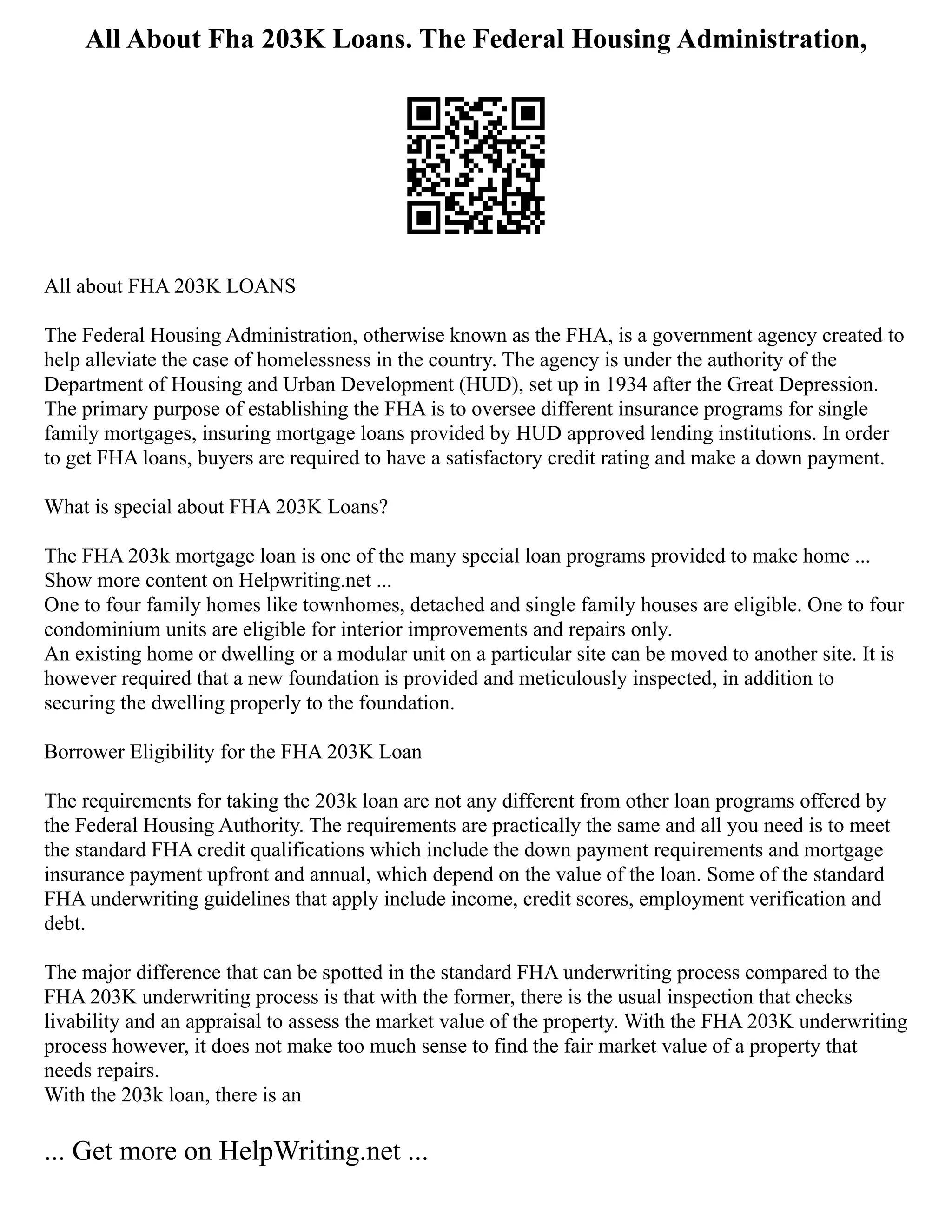All About Fha 203K Loans. The Federal Housing Administration,
All about FHA 203K LOANS
The Federal Housing Administration, otherwise known as the FHA, is a government agency created to
help alleviate the case of homelessness in the country. The agency is under the authority of the
Department of Housing and Urban Development (HUD), set up in 1934 after the Great Depression.
The primary purpose of establishing the FHA is to oversee different insurance programs for single
family mortgages, insuring mortgage loans provided by HUD approved lending institutions. In order
to get FHA loans, buyers are required to have a satisfactory credit rating and make a down payment.
What is special about FHA 203K Loans?
The FHA 203k mortgage loan is one of the many special loan programs provided to make home ...
Show more content on Helpwriting.net ...
One to four family homes like townhomes, detached and single family houses are eligible. One to four
condominium units are eligible for interior improvements and repairs only.
An existing home or dwelling or a modular unit on a particular site can be moved to another site. It is
however required that a new foundation is provided and meticulously inspected, in addition to
securing the dwelling properly to the foundation.
Borrower Eligibility for the FHA 203K Loan
The requirements for taking the 203k loan are not any different from other loan programs offered by
the Federal Housing Authority. The requirements are practically the same and all you need is to meet
the standard FHA credit qualifications which include the down payment requirements and mortgage
insurance payment upfront and annual, which depend on the value of the loan. Some of the standard
FHA underwriting guidelines that apply include income, credit scores, employment verification and
debt.
The major difference that can be spotted in the standard FHA underwriting process compared to the
FHA 203K underwriting process is that with the former, there is the usual inspection that checks
livability and an appraisal to assess the market value of the property. With the FHA 203K underwriting
process however, it does not make too much sense to find the fair market value of a property that
needs repairs.
With the 203k loan, there is an
... Get more on HelpWriting.net ...
 
