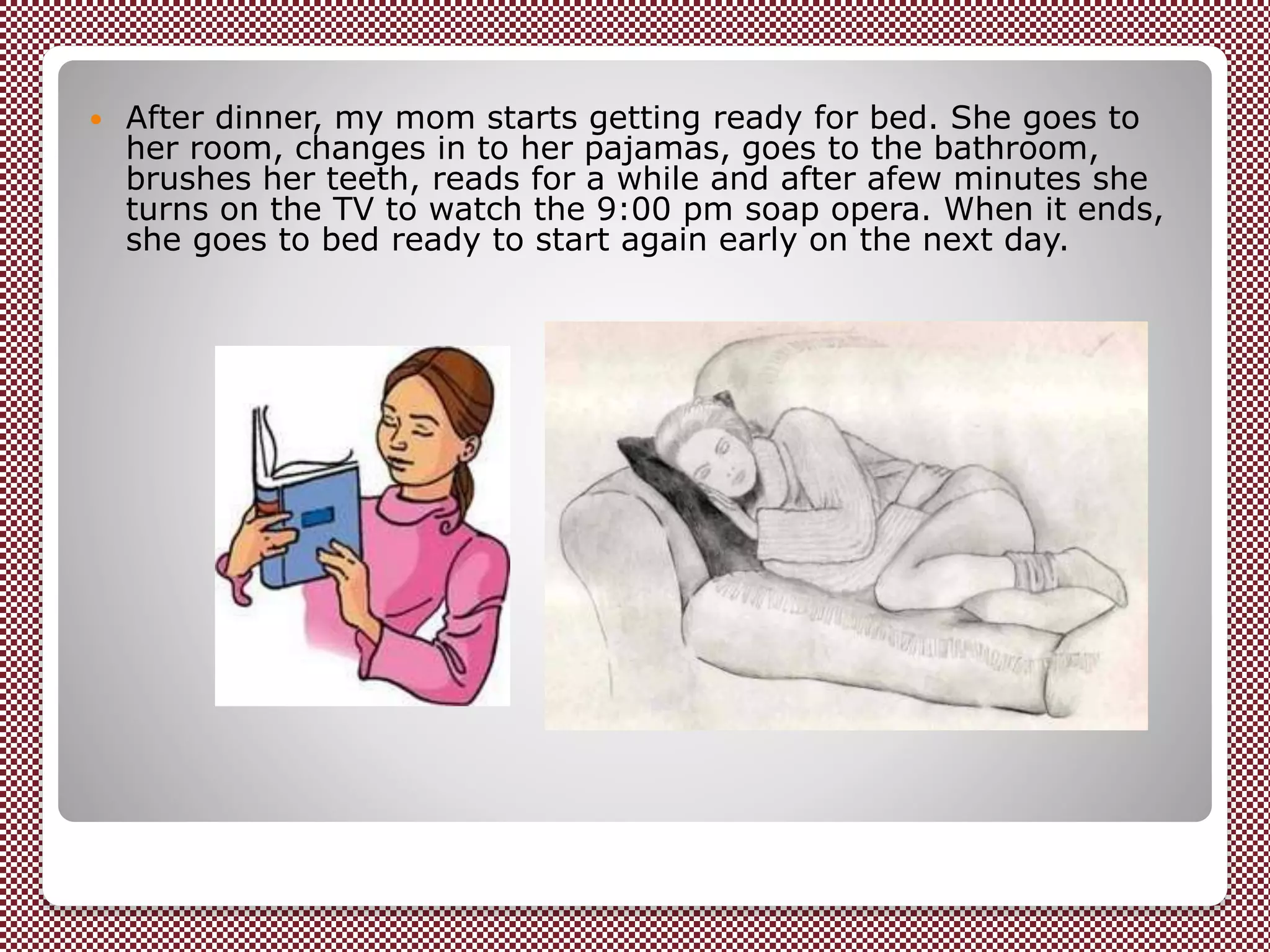  After dinner, my mom starts getting ready for bed. She goes to
her room, changes in to her pajamas, goes to the bathroom,
brushes her teeth, reads for a while and after afew minutes she
turns on the TV to watch the 9:00 pm soap opera. When it ends,
she goes to bed ready to start again early on the next day.
 