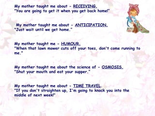 My mother taught me about -  RECEIVING. "You are going to get it when you get back home!“ My mother taught me about -  ANTICIPATION. "Just wait until we get home.“ My mother taught me -  HUMOUR. "When that lawn mower cuts off your toes, don't come running to me."  My mother taught me about the science of -  OSMOSIS. "Shut your mouth and eat your supper.“ My mother taught me about -  TIME TRAVEL . "If you don't straighten up, I'm going to knock you into the middle of next week!"   
