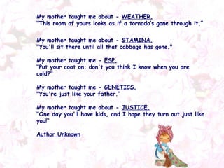 My mother taught me about -  WEATHER. "This room of yours looks as if a tornado’s gone through it.“ My mother taught me about -  STAMINA. "You'll sit there until all that cabbage has gone." My mother taught me -  ESP. "Put your coat on; don't you think I know when you are cold?" My mother taught me -  GENETICS. "You're just like your father.“ My mother taught me about -  JUSTICE. "One day you'll have kids, and I hope they turn out just like you!“ Author Unknown 