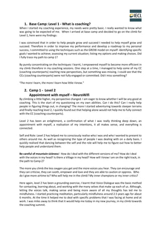 1. Base Camp: Level 1 - What is coaching?
When I started my coaching experience, my needs were pretty basic. I really wanted to know what
was going to be expected of me. When I arrived at base camp and decided to go on the climb for
Level 1, here were my findings:
I was convinced that in order to help people grow and succeed I needed to help myself grow and
succeed. Therefore in order to improve my performance and develop a roadmap to my personal
success, I committed to using the techniques such as the GROW model on myself: identifying specific
goals I wanted to achieve; assessing my current situation; listing my options and making choices. Did
I fully trace my path to camp 1?
By purely concentrating on the techniques I learnt, I empowered myself to become more efficient in
my climb therefore in my coaching sessions. One step at a time, I managed to help some of my CC
(coaching counterparts) reaching new perspectives, but something was missing. I could see that the
CCs (coaching counterparts) were not fully engaged or committed. Did I miss something?
“The more I learn, the more I learn how little I know.”
2. Camp 1 - Level 2
Appointment with myself – NeuroWifi
By climbing a little higher, my perspective changed. I am eager to know whether I will be any good at
coaching. This is the start of my questioning on my own abilities. Can I do this? Can I really help
people in figuring things out, in changing? The more I started adventuring towards steeper terrains
and finally reaching level 2, I quickly found out that helping alone would not help me to fully connect
with the CC (coaching counterparts).
Level 2 has been an enlightment, a confirmation of what I was really thinking deep down, an
appointment with myself, a realisation of my intentions, it all makes sense, and everything is
connected.
Self and Role: Level 2 has helped me to consciously realise who I was and who I wanted to present to
others around me. As well as recognizing the type of people I was dealing with on a daily basis. I
quickly realised that dancing between the self and the role will help me to figure out how to better
help people and understand them.
Be careful of mountain sickness! How do I deal with the different versions of me? How do I deal
with the voices in my head? Is there a Village in my head? How will I know I am on the right track, in
the path to Camp 2?
The more you climb the less oxygen you get and the more voices you hear. They can encourage and
they can criticise, they can sooth, empower and love and they are able to caution or oppress. Who
do I give more airtime to? Who will help me in the climb? My inner champions or my inner critics?
Here again, level 2 has been a grounding exercise, I learnt that Voice Dialogue was the basic method
for contacting, learning about, and working with the many selves that make up each of us. Although,
letting the voices talk, making sense and being more aware of all my thoughts has led me to
mindfulness. I started practicing meditation, particularly mindfulness around 2.5 years ago for about
6 months. At the time it helped me to deal with specific problems that I was facing at home and at
work. I was miles away to think that it would help me today in my new journey, in my climb towards
the coaching summit.
 