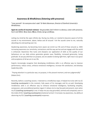 Awareness & Mindfulness (listening with presence)
"Love yourself - for everyone else's sake" Dr Mark Abramson, Director of Stanford University's
Mindfulness.
Again be careful of mountain sickness! Be grounded, don’t think it is obvious, Listen with presence,
live it and SMILE. Slow down, Move, Inhale, Let go and Enjoy.
Letting my mind be the open infinite sky: During my climb, as I started to become aware of all the
sounds in my environment, above, below and all around. I let the sounds come to me, naturally
absorbing me and washing over me.
Awakening awareness, by becoming more aware we enrich our life and of those around us. With
increasing awareness our sensitivity, connections and the way we live and we engage with the world
is enhanced. Awareness fine tunes and sharpens our application of skills as the quality of our
behaviours on our daily actions generates greater ease, flexibility, increased generosity, loving
gratitude. As we pay attention on purpose, we are awaken to being right here, right now in our grace
and acceptance of all we are in our life.
Experts increasingly recognise that developing mindfulness skills is an effective way to improve
performance, reduce stress, enhance emotional intelligence, increase life satisfaction, and develop
leadership skills.
“Paying attention in a particular way: on purpose, in the present moment, and non-judgmentally”
(Kabat-Zinn).
Recently, before a coaching session, I listened to a mindfulness tape; it helped me to be with my CC
(coaching counterparts) in the moment, fully aware of his messages and his un-said. Developing
mindfulness skills is an effective way to enhance emotional intelligence, facilitating empathy,
compassion, and unconditional positive regard. It allows me to stay focused and present, even when
my CC (coaching counterparts) is not. It helps me you stay grounded, centred and composed, even in
the midst of CCs’ (coaching counterparts) emotional turmoil. It increases my awareness, my ability at
observing my CCs’ (coaching counterparts) responses.
 