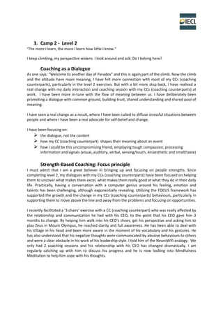 3. Camp 2 - Level 2
“The more I learn, the more I learn how little I know.”
I keep climbing, my perspective widens. I look around and ask: Do I belong here?
Coaching as a Dialogue
As one says: “Welcome to another day of Paradox” and this is again part of the climb. Now the climb
and the altitude have more meaning, I have felt more connection with most of my CCs (coaching
counterparts), particularly in the level 2 exercises. But with a bit more step back, I have realised a
real change with my daily interaction and coaching session with my CCs (coaching counterparts) at
work. I have been more in-tune with the flow of meaning between us. I have deliberately been
promoting a dialogue with common ground, building trust, shared understanding and shared pool of
meaning.
I have seen a real change as a result, where I have been called to diffuse stressful situations between
people and where I have been a real advocate for self-belief and change.
I have been focusing on:
 the dialogue, not the content
 how my CC (coaching counterpart) shapes their meaning about an event
 how I could be this uncompromising friend, employing tough compassion, processing
information and signals (visual, auditory, verbal, sensing/touch, kinaesthetic and small/taste)
Strength-Based Coaching: Focus principle
I must admit that I am a great believer in bringing up and focusing on people strengths. Since
completing level 2, my dialogues with my CCs (coaching counterparts) have been focused on helping
them to uncover what makes them excel, what makes them really good at what they do in their daily
life. Practically, having a conversation with a computer genius around his feeling, emotion and
talents has been challenging, although exponentially revealing. Utilizing the FOCUS framework has
supported the growth and the change in my CCs (coaching counterparts) behaviours, particularly in
supporting them to move above the line and away from the problems and focusing on opportunities.
I recently facilitated a ‘3 chairs’ exercise with a CC (coaching counterpart) who was really affected by
the relationship and communication he had with his CEO, to the point that his CEO gave him 3
months to change. By helping him walk into his CEO’s shoes, get his perspective and asking him to
play Zeus in Mount Olympus, he reached clarity and full awareness. He has been able to deal with
his Village in his head and been more aware in the moment of his vocabulary and his gestures. He
has also understood that his negative thoughts were communicated by abusive behaviours to others
and were a clear obstacle in his work of his leadership style. I told him of the NeuroWifi analogy. We
only had 2 coaching sessions and his relationship with his CEO has changed dramatically. I am
regularly catching up with him to discuss his progress and he is now looking into Mindfulness
Meditation to help him cope with his thoughts.
 