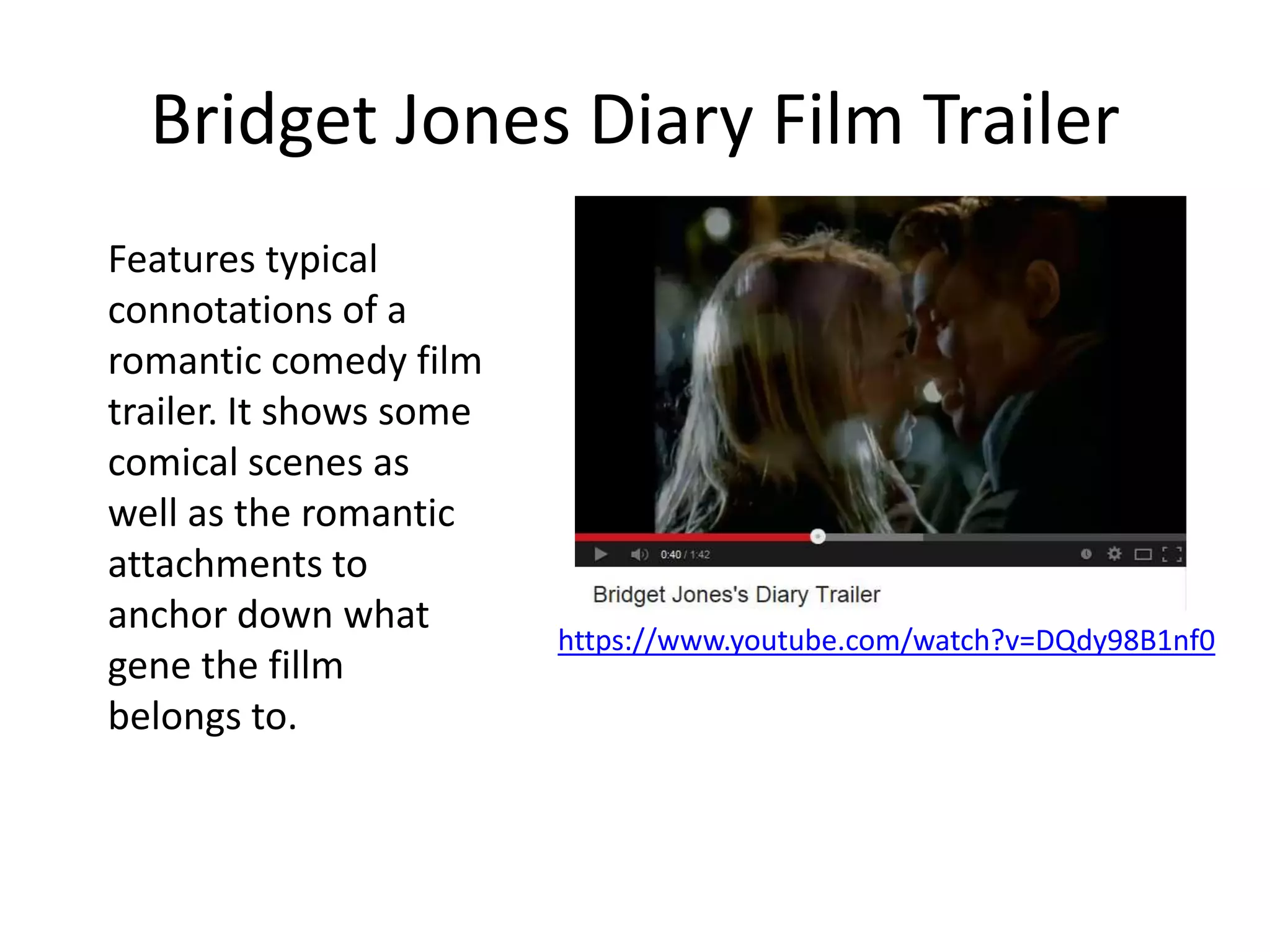 Bridget Jones Diary Film Trailer
https://www.youtube.com/watch?v=DQdy98B1nf0
Features typical
connotations of a
romantic comedy film
trailer. It shows some
comical scenes as
well as the romantic
attachments to
anchor down what
gene the fillm
belongs to.
 