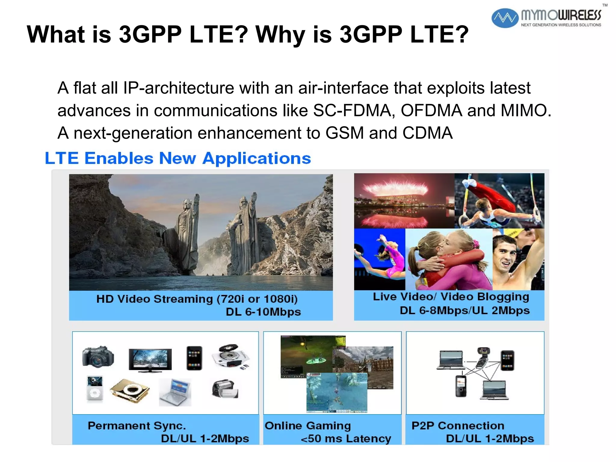 What is 3GPP LTE? Why is 3GPP LTE?  A flat all IP-architecture with an air-interface that exploits latest advances in communications like SC-FDMA, OFDMA and MIMO. A next-generation enhancement to GSM and CDMA 