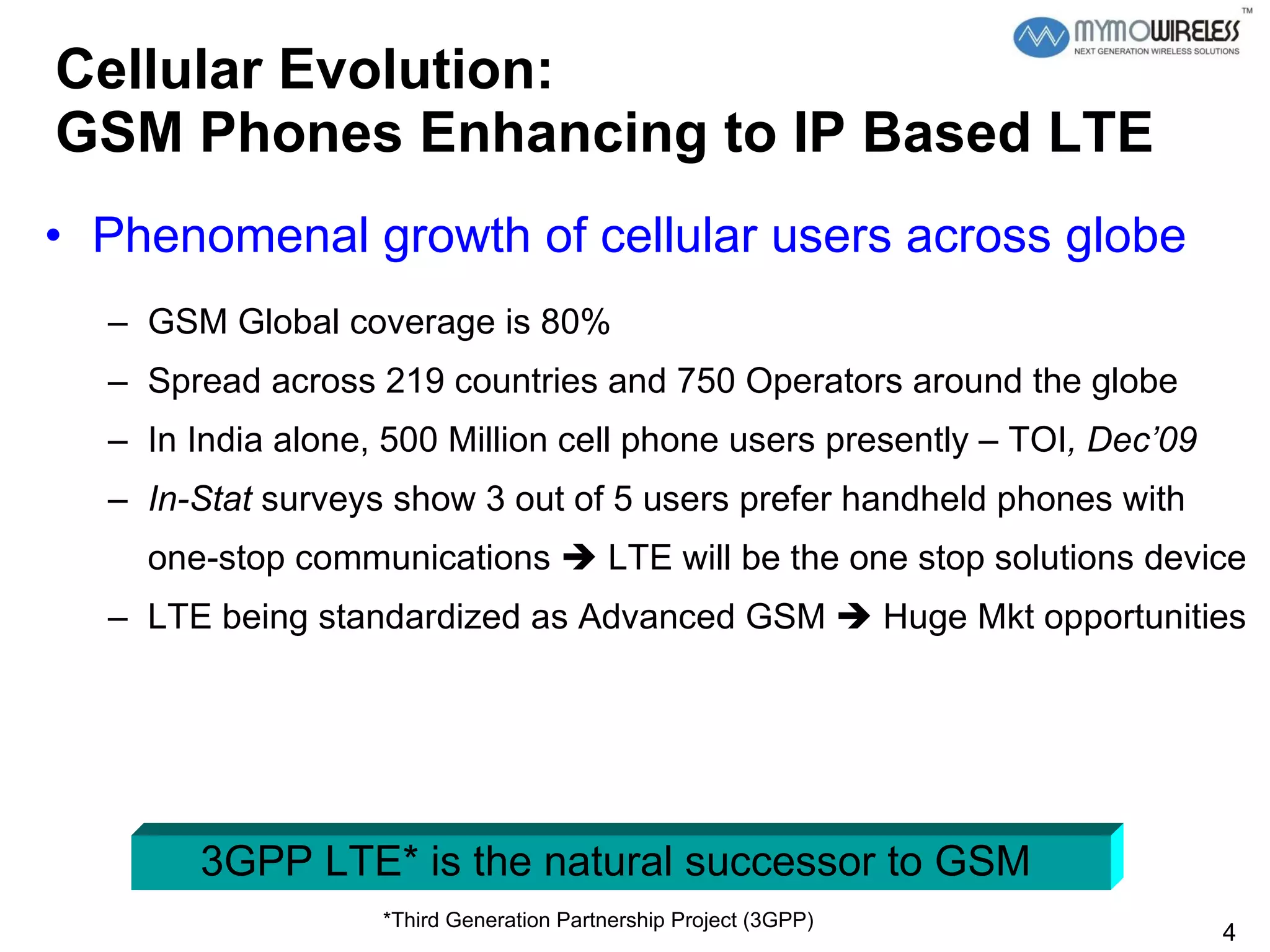 Cellular Evolution:  GSM Phones Enhancing to IP Based LTE Phenomenal growth of cellular users across globe GSM Global coverage is 80% Spread across 219 countries and 750 Operators around the globe  In India alone, 500 Million cell phone users presently – TOI , Dec’09 In-Stat  surveys show 3 out of 5 users prefer handheld phones with one-stop communications    LTE will be the one stop solutions device LTE being standardized as Advanced GSM    Huge Mkt opportunities 3GPP LTE* is the natural successor to GSM  *Third Generation Partnership Project (3GPP) 