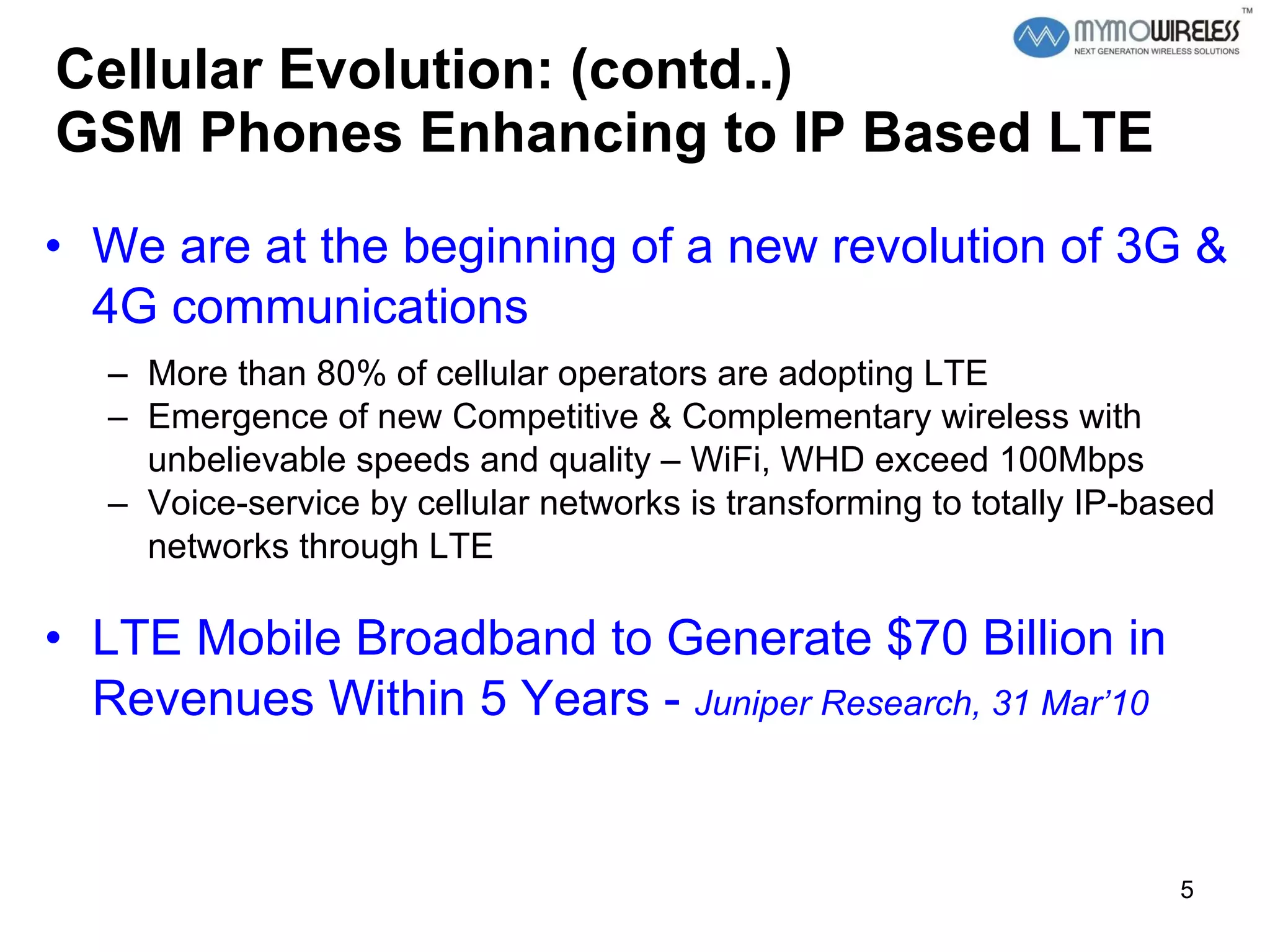 Cellular Evolution: (contd..) GSM Phones Enhancing to IP Based LTE We are at the beginning of a new revolution of 3G & 4G communications  More than 80% of cellular operators are adopting LTE  Emergence of new Competitive & Complementary wireless with unbelievable speeds and quality – WiFi, WHD exceed 100Mbps Voice-service by cellular networks is transforming to totally IP-based networks through LTE  LTE Mobile Broadband to Generate $70 Billion in Revenues Within 5 Years -  Juniper Research, 31 Mar’10 