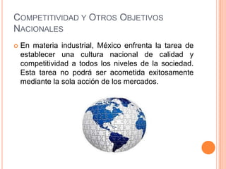 COMPETITIVIDAD Y OTROS OBJETIVOS
NACIONALES


En materia industrial, México enfrenta la tarea de
establecer una cultura nacional de calidad y
competitividad a todos los niveles de la sociedad.
Esta tarea no podrá ser acometida exitosamente
mediante la sola acción de los mercados.

 