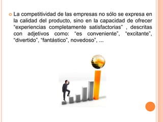 

La competitividad de las empresas no sólo se expresa en
la calidad del producto, sino en la capacidad de ofrecer
“experiencias completamente satisfactorias” , descritas
con adjetivos como: “es conveniente”, “excitante”,
“divertido”, “fantástico”, novedoso”, ...

 