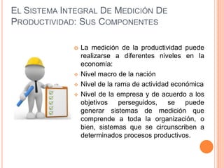 EL SISTEMA INTEGRAL DE MEDICIÓN DE
PRODUCTIVIDAD: SUS COMPONENTES






La medición de la productividad puede
realizarse a diferentes niveles en la
economía:
Nivel macro de la nación
Nivel de la rama de actividad económica
Nivel de la empresa y de acuerdo a los
objetivos
perseguidos,
se
puede
generar sistemas de medición que
comprende a toda la organización, o
bien, sistemas que se circunscriben a
determinados procesos productivos.

 