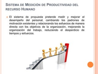 SISTEMA DE MEDICIÓN DE PRODUCTIVIDAD DEL
RECURSO HUMANO


El sistema de propuesta pretende medir y mejorar el
desempeño del personal, cambiando los padrones de
motivación existentes y relacionando los esfuerzos de manera
directa con los objetivos de la organización, mejorando la
organización del trabajo, reduciendo el desperdicio de
tiempos y esfuerzos.

 