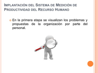 IMPLANTACIÓN DEL SISTEMA DE MEDICIÓN DE
PRODUCTIVIDAD DEL RECURSO HUMANO


En la primera etapa se visualizan los problemas y
propuestas de la organización por parte del
personal.

 