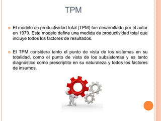 TPM


El modelo de productividad total (TPM) fue desarrollado por el autor
en 1979. Este modelo define una medida de productividad total que
incluye todos los factores de resultados.



El TPM considera tanto el punto de vista de los sistemas en su
totalidad, como el punto de vista de los subsistemas y es tanto
diagnóstico como prescriptito en su naturaleza y todos los factores
de insumos.

 