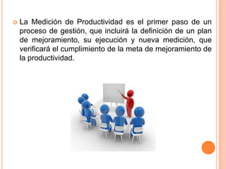 

La Medición de Productividad es el primer paso de un
proceso de gestión, que incluirá la definición de un plan
de mejoramiento, su ejecución y nueva medición, que
verificará el cumplimiento de la meta de mejoramiento de
la productividad.

 